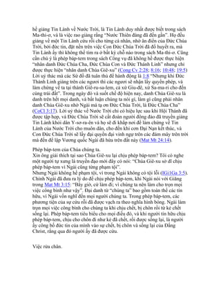 hề giảng Tin Lành về Nước Trời, là Tin Lành duy nhất được biết trong sách
Ma-thi-ơ, và là việc rao giảng rằng “Nước Thiên đàng đã đến gần”. Họ đều
giảng về một Tin Lành cứu rỗi cho từng cá nhân, nhờ ân điển của Đức Chúa
Trời, bởi đức tin, đặt nền trên việc Con Đức Chúa Trời đã đổ huyết ra, mà
Tin Lành ấy thì không thể tìm ra ở bất kỳ chỗ nào trong sách Ma-thi-ơ. Cũng
cần chú ý là phép báp-tem trong sách Công vụ đã không hề được thực hiện
“nhân danh Đức Chúa Cha, Đức Chúa Con và Đức Thánh Linh” nhưng chỉ
được thực hiện “nhân danh Chúa Giê-xu” (Cong Cv 2:28; 8:16; 10:48; 19:5)
Lời uỷ thác mà các Sứ đồ đã tuân thủ để hành động là 1:8 “Nhưng khi Đức
Thánh Linh giáng trên các ngươi thì các ngươi sẽ nhận lấy quyền phép, và
làm chứng về ta tại thành Giê-ru-sa-lem, cả xứ Giu-đê, xứ Sa-ma-ri cho đến
cùng trái đất”. Trong ngày đó và suốt chế độ hiện nay, danh Chúa Giê-xu là
danh trên hết mọi danh, và bất luận chúng ta nói gì, làm gì cũng phải nhân
danh Chúa Giê-xu nhờ Ngài mà tạ ơn Đức Chúa Trời, là Đức Chúa Cha”
(CoCl 3:17). Lời uỷ thác về Nước Trời chỉ có hiệu lực sau khi Hội Thánh đã
được tập họp, và Đức Chúa Trời sẽ cất đoàn người đông đảo đã truyền giảng
Tin Lành khỏi dân Y-sơ-ra-ên và họ sẽ đi khắp nơi để làm chứng về Tin
Lành của Nước Trời cho muôn dân, cho đến khi cơn Đại Nạn kết thúc, và
Con Đức Chúa Trời sẽ lấy đại quyền đại vinh ngự trên các đám mây trên trời
mà đến để lập Vương quốc Ngài đã hứa trên đất này (Mat Mt 24:14).
Phép báp-tem của Chúa chúng ta.
Xin ông giải thích tại sao Chúa Giê-xu lại chịu phép báp-tem? Tôi có nghe
một người tự xưng là truyền đạo mới đây có nói: “Chúa Giê-xu sở dĩ chịu
phép báp-tem vì Ngài cũng từng phạm tội”.
Nhưng Ngài không hề phạm tội, vì trong Ngài không có tội lỗi (IGi1Ga 3:5).
Chính Ngài đã đưa ra lý do để chịu phép báp-tem, khi Ngài nói với Giăng
trong Mat Mt 3:15: “Bây giờ, cứ làm đi; vì chúng ta nên làm cho trọn mọi
việc công bình như vậy”. Đại danh từ “chúng ta” bao gồm toàn thể các tín
hữu, vì Ngài vốn nghĩ đến mọi người chúng ta. Trong phép báp-tem, các
phương tiện của sự cứu rỗi đã được vạch ra theo nghĩa hình bóng. Ngài làm
trọn mọi việc công bình cho chúng ta khi chịu chết, bị chôn rồi từ kẻ chết
sống lại. Phép báp-tem tiêu biểu cho mọi điều đó, và khi người tín hữu chịu
phép báp-tem, chịu cho chôn đi như kẻ đã chết, rồi được sống lại, là người
ấy công bố đức tin của mình vào sự chết, bị chôn và sống lại của Đấng
Christ, rằng qua đó người ấy đã được cứu.
Việc rửa chân.
 