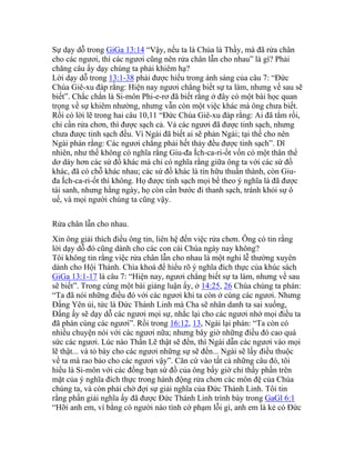 Sự dạy dỗ trong GiGa 13:14 “Vậy, nếu ta là Chúa là Thầy, mà đã rửa chân
cho các ngươi, thì các ngươi cũng nên rửa chân lẫn cho nhau” là gì? Phải
chăng câu ấy dạy chúng ta phải khiêm hạ?
Lời dạy dỗ trong 13:1-38 phải được hiểu trong ánh sáng của câu 7: “Đức
Chúa Giê-xu đáp rằng: Hiện nay ngươi chẳng biết sự ta làm, nhưng về sau sẽ
biết”. Chắc chắn là Si-môn Phi-e-rơ đã biết rằng ở đây có một bài học quan
trọng về sự khiêm nhường, nhưng vẫn còn một việc khác mà ông chưa biết.
Rồi có lời lẽ trong hai câu 10,11 “Đức Chúa Giê-xu đáp rằng: Ai đã tắm rồi,
chỉ cần rửa chơn, thì được sạch cả. Vả các ngươi đã được tinh sạch, nhưng
chưa được tinh sạch đều. Vì Ngài đã biết ai sẽ phản Ngài; tại thế cho nên
Ngài phán rằng: Các ngươi chẳng phải hết thảy đều được tinh sạch”. Dĩ
nhiên, như thế không có nghĩa rằng Giu-đa Ích-ca-ri-ốt vốn có một thân thể
dơ dáy hơn các sứ đồ khác mà chỉ có nghĩa rằng giữa ông ta với các sứ đồ
khác, đã có chỗ khác nhau; các sứ đồ khác là tín hữu thuần thành, còn Giu-
đa Ích-ca-ri-ốt thì không. Họ được tinh sạch mọi bề theo ý nghĩa là đã được
tái sanh, nhưng hằng ngày, họ còn cần bước đi thanh sạch, tránh khỏi sự ô
uế, và mọi người chúng ta cũng vậy.
Rửa chân lẫn cho nhau.
Xin ông giải thích điều ông tin, liên hệ đến việc rửa chơn. Ông có tin rằng
lời dạy dỗ đó cũng dành cho các con cái Chúa ngày nay không?
Tôi không tin rằng việc rửa chân lẫn cho nhau là một nghi lễ thường xuyên
dành cho Hội Thánh. Chìa khoá để hiểu rõ ý nghĩa đích thực của khúc sách
GiGa 13:1-17 là câu 7: “Hiện nay, ngươi chẳng biết sự ta làm, nhưng về sau
sẽ biết”. Trong cùng một bài giảng luận ấy, ở 14:25, 26 Chúa chúng ta phán:
“Ta đã nói những điều đó với các ngươi khi ta còn ở cùng các ngươi. Nhưng
Đấng Yên ủi, tức là Đức Thánh Linh mà Cha sẽ nhân danh ta sai xuống,
Đấng ấy sẽ dạy dỗ các ngươi mọi sự, nhắc lại cho các ngươi nhớ mọi điều ta
đã phán cùng các ngươi”. Rồi trong 16:12, 13, Ngài lại phán: “Ta còn có
nhiều chuyện nói với các ngươi nữa; nhưng bây giờ những điều đó cao quá
sức các ngươi. Lúc nào Thần Lẽ thật sẽ đến, thì Ngài dẫn các ngươi vào mọi
lẽ thật... và tỏ bày cho các ngươi những sự sẽ đến... Ngài sẽ lấy điều thuộc
về ta mà rao bảo cho các ngươi vậy”. Căn cứ vào tất cả những câu đó, tôi
hiểu là Si-môn với các đồng bạn sứ đồ của ông bấy giờ chỉ thấy phần trên
mặt của ý nghĩa đích thực trong hành động rửa chơn các môn đệ của Chúa
chúng ta, và còn phải chờ đợi sự giải nghĩa của Đức Thánh Linh. Tôi tin
rằng phần giải nghĩa ấy đã được Đức Thánh Linh trình bày trong GaGl 6:1
“Hỡi anh em, ví bằng có người nào tình cờ phạm lỗi gì, anh em là kẻ có Đức
 