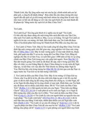 Thánh Linh, hãy lấy lòng mềm mại mà sửa họ lại; chính mình anh em lại
phải giữ, e cũng bị dỗ dành chăng”. Rửa chân lẫn cho nhau (trong khi mọi
người đều đã sạch sẽ cả rồi) trong một buổi nhóm lại công khai là một việc
nhỏ mọn và hết sức dễ dàng so với việc rửa sạch bước đi của một thánh đồ
lỡ phạm tội “bằng nước tẩy sạch là Lời Đức Chúa Trời”.
Tin Lành.
Tin Lành là gì? Xin ông giải thích rõ ý nghĩa của từ ngữ “Tin Lành.
Có khi chữ này được dùng chỉ một trong bốn sách đầu tiên của Tân Ước,
như sách Tin Lành của Ma-thi-ơ, Mác, Lu-ca và Giăng. Từ ngữ Tin Lành có
nghĩa là tin tức vui mừng, tốt lành. Bốn hình thức của Tin Lành đã được
Tiến sĩ Scofield phân biệt trong bộ Thánh Kinh Phù Dẫn của ông như sau:
1. Tin Lành về Nứơc Trời. Đây là Tin Lành công bố rằng Đức Chúa Trời dự
định lập một vương quốc trên thế gian này, ứng nghiệm với Giao ước cùng
Đa-vít (IISa 2Sm 7:16). Đây là một vương quốc về mọi mặt chính trị, thuộc
linh, phổ quát của dân Y-sơ-ra-ên, trong đó Con Đức Chúa Trời, Đấng kế
nghiệp cho Đa-vít sẽ làm Vua, và suốt thời gian 1.000 năm sẽ bày tỏ sự công
chính của Đức Chúa Trời trong mọi việc giữa loài người. Xem Mat Mt 3:2.
Hai đợt truyền giảng Tin Lành ấy đã được đề cập, một ở trong quá khứ, bắt
đầu với chức vụ của Giăng Báp-tít, được Chúa chúng ta và các môn đệ Ngài
tiếp tục, và kết thúc với việc dân Do Thái khước từ, không nhận Ngài là
Vua. Đợt kia hãy còn trong tương lai (Mat Mt 24:14) trải qua cơn đại Nạn và
ngay trước lúc Vua Giê-xu tái lâm trong vinh hiển.
2. Tin Lành ân điển của Đức Chúa Trời. Đây là tin mừng về Chúa Giê-xu
Christ, nhà Vua đã bị từ bỏ, đã chịu chết trên thập tự giá vì tội lỗi của thế
gian và đã từ chết sống lại để xưng công bình cho chúng ta, và nhờ Ngài, hễ
ai tin Ngài thì đều được kể là công chính về mọi mặt. Hình thức của Tin lành
này đã được mô tả nhiều cách khác nhau. Đó là “Tin Lành của Đức Chúa
Trời” (RoRm 1:1) vì bắt nguồn từ tình yêu của Ngài; “Tâm tình của Đấng
Christ” (IICo 2Cr 10:14) vì xuất phát từ sự hi sinh của Ngài, và vì Ngài là
Đối tượng duy nhất của đức tin Cơ Đốc; “Tin Lành ân điển của Đức Chúa
Trời (Cong Cv 20:24) vì Tin Lành ấy cứu con người khỏi sự nguyền rủa của
Luật pháp; “Tin Lành vinh hiển” (ITi1Tm ITi1:11; IICo 2Cr 4:4) vì đó là
mối bận tâm của Đấng Vinh hiển, nhằm đưa nhiều con cái Ngài đến vinh
hiển (HeDt 2:10); “Tin Lành về sự cứu rỗi chúng ta” (Eph Ep 1:13) vì đó là
“quyền phép của Đức Chúa Trời để cứu mọi kẻ tin” (RoRm 1:16) “Tin Lành
không chịu phép cắt bì” (GaGl 2:27) vì giải phóng con người khỏi mọi hình
 