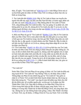 thức, lễ nghi; “Tin Lành bình an” (Eph Ep 6:15) vì nhờ Đấng Christ mà có
sự hoà bình giữa tội nhân với Đức Chúa Trời và chúng ta được ban cho sự
bình an trong lòng.
3. Tin Lành đời đời (KhKh 14:6). Đây là Tin Lành sẽ được rao truyền cho
người trên đất này ngay sau khi cơn Đại Nạn kết thúc và trước ngày phán xét
các dân các nước (Mat Mt 25:31). Đây không phải là Tin Lành về Nước
Trời, cũng không phải Tin Lành ân điển. Tuy rao giảng về sự phán xét, chớ
không phải là sự cứu rỗi, nhưng đó là Tin Lành cho dân Y-sơ-ra-ên và cho
những người đã được cứu trong cơn đại nạn (KhKh 7:9-14; LuLc 21:28; Thi
Tv 96:11-13; EsIs 35:4-10).
4. Điều mà Phao-lô gọi là “Tin Lành tôi” (RoRm 2:16). Đây là Tin Lành ân
điển của Đức Chúa Trời ở mức phát triển đầy đủ nhất gồm cả sự mạc khải
về kết quả của Tin Lành ấy trong việc kêu gọi Hội Thánh cũng như các mối
liên hệ, địa vị, đặc quyền và trách nhiệm của Hội Thánh đó. Đây là chân lý
nổi bật của thư Ê-phê-sô và Cô-lô-se, nhưng cũng thâm nhập tất cả các thư
tín khác của Phao-lô.
Có “Tin Lành khác” (GaGl 1:6; IICo 2Cr 11:4) là sự lệch lạc của Tin Lành
ân điển của Đức Chúa Trời mà chúng ta được khuyến cáo phải chống lại. Từ
xưa, nó đã có nhiều hình thức quyến rủ, nhưng cách thử nghiệm chỉ có một:
nó luôn luôn phủ nhận tính cách đầy đủ và duy nhất của ân điển để cứu rỗi,
gìn giữ và thành toàn người tín hữu; nó pha lẫn vào ân điển, một số công
đức nào đó của con người. Trong Ga-la-ti, đó là luật pháp, trong Cô-lô-se,
đó là sự cuồng tín (CoCl 2:18 v.v..) Dầu là dưới hình thức nào, các giáo sư
của nó đều bị Đức Chúa Trời nguyền rủa.
“Tin Lành tôi”
Nước Đức Chúa Trời mà Phao-lô rao giảng có khác với Tin Lành ân điển mà
ông tuyên bố là “Tin Lành tôi” hay không? Nếu có, thì khác nhau ở đâu?
Thông điệp của Phao-lô mà chính ông gọi là “Tin Lành tôi” bao gồm cả
chân lý về Nước Trời cả dưới hình thức huyền nhiệm hiện tại, lẫn trong sự
biểu hiện tương lai. “Tin Lành” của ông là toàn thể phần mạc khải cho chế
độ (ân điển) này, kể cả phần nguồn gốc, sự kêu gọi và số phận của Hội
Thánh Đức Chúa Trời. Quả thật là những ai tin nhận Đức Chúa Giê-xu
Christ trong thời hiện tại đều sẽ được chuyển ngay sang Nước Trời; và
những ai ở trong Hội Thánh tức là thân thể Đấng Christ, thì cũng được như
vậy. nhưng hai sự việc không hoàn toàn giống y nhau. Hội Thánh vốn khác
xa Nước Trời, tuy dĩ nhiên, vì Đấng Christ là Vua của Nước Trời và là Đầu
 