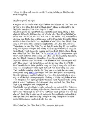 vật của họ, bằng cách mua lại của dân Y-sơ-ra-ên hoặc các dân tộc ở các
nước láng giềng.
Huyền nhiệm về Ba Ngôi.
Có người hỏi tôi về vấn đề Ba Ngôi: “Đức Chúa Trời là Cha, Đức Chúa Trời
là Con và Đức Chúa Trời là Đức Thánh Linh”. Chúng ta phải nghĩ về Ba
Ngôi như ba thân vị khác nhau, hay chỉ là một?
Huyền nhiệm về Ba Ngôi Đức Chúa Trời là tối quan trọng, không ai dám
chối cãi. Riêng tôi, thì không bao giờ nói như trên: “Đức Chúa Trời là Cha,
Đức Chúa Trời là Con, và Đức Chúa Trời là Đức Thánh Linh” vì nói thế thì
như ngụ ý có đến ba thân vị khác nhau, ba Đức Chúa Trời. Trong khi thật ra,
thì Cha là Đức Chúa Trời, Con cũng là Đức Chúa Trời và Đức Thánh Linh
cũng là Đức Chúa Trời, nhưng không phải là ba Đức Chúa Trời, mà là ba
Thân vị của chỉ một Đức Chúa Trời mà thôi. Dĩ nhiên điều đó vượt quá khả
năng lãnh hội của chúng ta. Thế nhưng, đó là sự dạy dỗ hết sức rõ ràng của
Kinh Thánh. Thỉnh thoảng lại có cùng một khúc Kinh Thánh, nhưng đề cập
đến cả Ba Ngôi Đức Chúa Trời. Thí dụ Mat Mt 3:16, 17 chúng ta được nghe
Đức Chúa Cha từ trời phán xuống, Đức Chúa Con thì đang đứng dưới nước,
còn Đức Thánh Linh thì lấy hình chim bồ câu đậu trên Ngài.
Ngay câu đầu tiên của Kinh Thánh “Ban đầu Đức Chúa Trời dựng nên trời
đất”, đã có sự gợi ý về Ba Ngôi trong sự kiện tên Đức Chúa Trời: “Ê-lô-
him” theo Hy-bá-lai thuộc số nhiều, trong khi động từ 'dựng nên' lại là số ít.
Như vậy, chúng ta được nhấn mạnh một cách “âm thầm” rằng Đức Chúa
Trời vừa là ba, mà cũng vừa là một. Cùng một nguyên tắc ấy cũng được
chứng minh trong SaSt 1:26 trong đó Đức Chúa Trời phán: “Chúng ta hãy
làm nên loài người như hình (chúng) ta...v.v...) Đại danh từ thuộc số nhiều
này chỉ về Ba Ngôi; nhưng trong câu 27 chúng ta lại đọc thấy là Đức Chúa
Trời dựng nhên một người giống như hình của chính Ngài (số ít chứ không
phải số nhiều) “Ngài dựng nên loài người giống như hình Đức Chúa Trời,
Ngài dựng nên người nam cùng người nữ”.
Người ta kể rằng có một cậu bé ngây ngô muốn gia nhập một Hội Thánh nọ
và khi được yêu cầu hãy xưng nhận đức tin của mình thì cậy đưa ba ngón tay
lên và nói: “Ba là một, mà một là ba; và Đấng ở chính giữa đã chịu chết thay
cho tôi”. Có lẽ đây là một trong số những câu định nghĩa sâu nhiệm nhất về
Ba Ngôi Đức Chúa Trời mà cũng không có ai trong chúng ta có thể định
nghĩa thật thoả đáng huyền nhiệm kỳ diệu này.
Đức Chúa Cha. Đức Chúa Trời là Cha chung của loài người.
 