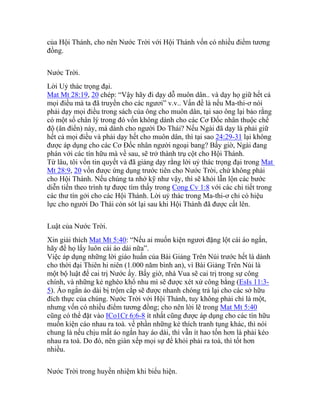 của Hội Thánh, cho nên Nước Trời với Hội Thánh vốn có nhiều điểm tương
đồng.
Nước Trời.
Lời Uỷ thác trọng đại.
Mat Mt 28:19, 20 chép: “Vậy hãy đi dạy dỗ muôn dân.. và dạy họ giữ hết cả
mọi điều mà ta đã truyền cho các ngươi” v.v.. Vấn đề là nếu Ma-thi-ơ nói
phải dạy mọi điều trong sách của ông cho muôn dân, tại sao ông lại bảo rằng
có một số chân lý trong đó vốn không dành cho các Cơ Đốc nhân thuộc chế
độ (ân điển) này, mà dành cho người Do Thái? Nếu Ngài đã dạy là phải giữ
hết cả mọi điều và phải dạy hết cho muôn dân, thì tại sao 24:29-31 lại không
được áp dụng cho các Cơ Đốc nhân người ngoại bang? Bấy giờ, Ngài đang
phán với các tín hữu mà về sau, sẽ trở thành trụ cột cho Hội Thánh.
Từ lâu, tôi vốn tin quyết và đã giảng dạy rằng lời uỷ thác trọng đại trong Mat
Mt 28:9, 20 vốn được ứng dụng trước tiên cho Nước Trời, chứ không phải
cho Hội Thánh. Nếu chúng ta nhớ kỹ như vậy, thì sẽ khỏi lẫn lộn các bước
diễn tiến theo trình tự được tìm thấy trong Cong Cv 1:8 với các chi tiết trong
các thư tín gởi cho các Hội Thánh. Lời uỷ thác trong Ma-thi-ơ chỉ có hiệu
lực cho người Do Thái còn sót lại sau khi Hội Thánh đã được cất lên.
Luật của Nước Trời.
Xin giải thích Mat Mt 5:40: “Nếu ai muốn kiện ngươi đặng lột cái áo ngắn,
hãy để họ lấy luôn cái áo dài nữa”.
Việc áp dụng những lời giáo huấn của Bài Giảng Trên Núi trước hết là dành
cho thời đại Thiên hi niên (1.000 năm bình an), vì Bài Giảng Trên Núi là
một bộ luật để cai trị Nước ấy. Bấy giờ, nhà Vua sẽ cai trị trong sự công
chính, và những kẻ nghèo khổ nhu mì sẽ được xét xử công bằng (EsIs 11:3-
5). Áo ngắn áo dài bị trộm cắp sẽ được nhanh chóng trả lại cho các sở hữu
đích thực của chúng. Nước Trời với Hội Thánh, tuy không phải chỉ là một,
nhưng vốn có nhiều điểm tương đồng; cho nên lời lẽ trong Mat Mt 5:40
cũng có thể đặt vào ICo1Cr 6:6-8 ít nhất cũng được áp dụng cho các tín hữu
muốn kiện cáo nhau ra toà. về phần những kẻ thích tranh tụng khác, thì nói
chung là nếu chịu mất áo ngắn hay áo dài, thì vẫn ít hao tốn hơn là phải kéo
nhau ra toà. Do đó, nên giàn xếp mọi sự để khỏi phải ra toà, thì tốt hơn
nhiều.
Nước Trời trong huyền nhiệm khi biểu hiện.
 