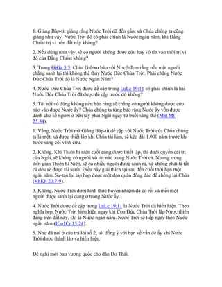 1. Giăng Báp-tít giảng rằng Nước Trời đã đến gần, và Chúa chúng ta cũng
giảng như vậy. Nước Trời đó có phải chính là Nước ngàn năm, khi Đấng
Christ trị vì trên đất này không?
2. Nếu đúng như vậy, sẽ có người không được cứu hay vô tín vào thời trị vì
đó của Đấng Christ không?
3. Trong GiGa 3:3, Chúa Giê-xu bảo với Ni-cô-đem rằng nếu một người
chẳng sanh lại thì không thể thấy Nước Đức Chúa Trời. Phải chăng Nước
Đức Chúa Trời đó là Nước Ngàn Năm?
4. Nước Đức Chúa Trời được đề cập trong LuLc 19:11 có phải chính là hai
Nước Đức Chúa Trời đã được đề cập trước đó không?
5. Tôi nói có đúng không nếu bảo rằng sẽ chẳng có người không được cứu
nào vào được Nước ấy? Chúa chúng ta từng bảo rằng Nước ấy vốn được
dành cho số người ở bên tay phải Ngài ngay từ buổi sáng thế (Mat Mt
25:34).
1. Vâng, Nước Trời mà Giăng Báp-tít đề cập với Nước Trời của Chúa chúng
ta là một, và được thiết lập khi Chúa tái lâm, sẽ kéo dài 1.000 năm trước khi
bước sang cõi vĩnh cửu.
2. Không. Khi Thiên hi niên cuối cùng được thiết lập, thì dưới quyền cai trị
của Ngài, sẽ không có người vô tín nào trong Nước Trời cả. Nhưng trong
thời gian Thiên hi Niên, sẽ có nhiều người được sanh ra, và không phải là tất
cả đều sẽ được tái sanh. Điều này giải thích tại sao đến cuối thời hạn một
ngàn năm, Sa-tan lại tập họp được một đạo quân đông đảo để chống lại Chúa
(KhKh 20:7-9).
3. Không. Nước Trời dưới hình thức huyền nhiệm đã có rồi và mỗi một
người được sanh lại đang ở trong Nước ấy.
4. Nước Trời được đề cập trong LuLc 19:11 là Nước Trời đã hiển hiện. Theo
nghĩa hẹp, Nước Trời hiển hiện ngay khi Con Đức Chúa Trời lập Nứơc thiên
đàng trên đất này. Đó là Nước ngàn năm. Nước Trời sẽ tiếp ngay theo Nước
ngàn năm (ICo1Cr 15:24).
5. Như đã nói ở câu trả lời số 2, tôi đồng ý với bạn về vấn đề ấy khi Nước
Trời được thành lập và hiển hiện.
Đề nghị mới ban vương quốc cho dân Do Thái.
 