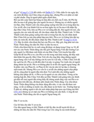 sẽ gọi” (Cong Cv 2:39 đối chiếu với DaDn 9:7). Chắc chắn là vào ngày đó,
các môn đệ khác của Chúa cũng có giảng dạy, nhưng Phi-e-rơ phải có mặt
và phê chuẩn. Ông là người phát ngôn chính thức.
Rồi sau khi cuộc bách hại bùng nổ đưa đến cái chết của Ê-tiên, thì Phi-líp
đến Sa-ma-ri để giảng đạo cho người Sa-ma-ri. Nhưng tuy có nhiều người
tin Đạo, Đức Thánh Linh vẫn chưa giáng xuống trên bất cứ ai trong đám họ.
Các sứ đồ vẫn ở tại thành Giê-ru-sa-lem nghe tin xứ Sa-ma-ri đã nhận lấy
đạo Đức Chúa Trời, bèn sai Phi-e-rơ và Giăng đến đó. Hai người tới nơi, cầu
nguyện cho các môn đệ mới, để cho được nhận lấy Đức Thánh Linh. Vì Đức
Thánh Linh chưa giáng xuống trên một ai trong bọn đó, họ chỉ nhân danh
Đức Chúa Giê-xu mà chịu phép báp-tem thôi. Phi-e-rơ và Giăng bèn đặt tay
trên các môn đồ, thì đều được nhận lấy Đức Thánh Linh” (Cong Cv 8:14-
17). Đây là chiếc chìa khoá thứ hai của Phi-e-rơ. Bấy giờ, ông phải mở cửa
Nước Thiên đàng cho dân Do Thái và dân Sa-ma-ri.
Chiếc chìa khoá thứ ba và cuối cùng đã được sử dụng trong Công vụ 10, để
mở các cửa Nước Thiên đàng cho thế giới Ngoại bang Viên đội trưởng Cọt-
nây người La Mã được một thiên sứ của Đức Chúa Trời truyền bảo đến
Giốp-bê để tìm Phi-e-rơ; còn Phi-e-rơ thì trong một khải tượng, đã thấy một
tấm khăn lớn qua đó, Đức Chúa Trời chỉ cho ông thấy rằng những người
ngoại bang vốn ô uế này không còn bị xem là ô uế nữa, vì Đức Chúa Trời đã
tẩy sạch họ rồi. Phi-e-rơ đã đến nhà Cọt-nây và giảng Tin Lành cho số người
đang nhóm lại tại đó. Phi-e-rơ không phải là sứ đồ cho người ngoại bang: đó
là phần việc của Phao-lô, và Phao-lô thì vừa ăn năn trở lại đạo ở chương
sách trước đó. Nhưng Phi-e-rơ vốn là vị sứ đồ cho những người chịu phép
cắt bì, cũng phải là người đầu tiên đem Tin Lành đến cho những người
không chịu phép cắt bì, vì Phi-e-rơ là người có các chìa khoá. Trong cả ba
trường hợp đó, Đức Chúa Trời đều sai Đức Thánh Linh giáng trên các thính
giả đến nỗi mọi người đều trông thấy để chứng minh rằng việc mà Phi-e-rơ
đang làm trên đất này, đã được phê chuẩn trên Thiên đàng. Các chìa khoá
Nước Thiên đàng không còn được dùng đến nữa, vì các cửa đã được mở
rộng, và tất cả những ai muốn vào, đều được tự do bước vào. Trường hợp tại
Ê-phê-sô, những người ở đó chỉ mới nhận phép báp-tem của Giăng mà thôi
(19:1-41) nhưng sự có mặt của Phi-e-rơ không còn cần thiết, vì ông đã mở
cửa Nước Thiên đàng cho tất cả người Ngoại bang rồi.
Dân Y-sơ-ra-ên.
Các lời hứa cho dân Y-sơ-ra-ên.
Các dân ngoại bang và Hội Thánh có thể lấy đức tin để tuyên bố tất cả
những lời hứa cho dân Do Thái trong Cựu Uớc cũng là của mình không?
 