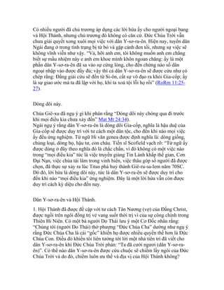 Có nhiều người đã chủ trương áp dụng các lời hứa ấy cho người ngoại bang
và Hội Thánh, nhưng chủ trương đó không có căn cứ. Đức Chúa Trời vẫn
chưa giải quyết xong xuôi mọi việc với dân Y-sơ-ra-ên. Hiện nay, tuyển dân
Ngài đang ở trong tình trạng bị từ bỏ và gặp cảnh đen tối, nhưng sự việc sẽ
không vĩnh viễn như vậy. “Vả, hỡi anh em, tôi không muốn anh em chẳng
biết sự mầu nhiệm này e anh em khoe mình khôn ngoan chăng: ấy là một
phần dân Y-sơ-ra-ên đã sa vào sự cứng lòng, cho đến chừng nào số dân
ngoại nhập vào được đầy đủ; vậy thì cả dân Y-sơ-ra-ên sẽ được cứu như có
chép rằng: Đấng giải cứu sẽ đến từ Si-ôn, cất sự vô đạo ra khỏi Gia-cốp; ấy
là sự giao ước mà ta đã lập với họ, khi ta xoá tội lỗi họ rồi” (RoRm 11:25-
27).
Dòng dõi này.
Chúa Giê-xu đã ngụ ý gì khi phán rằng “Dòng dõi này chóng qua đi trước
khi mọi điều kia chưa xảy đến” Mat Mt 24:34).
Ngài ngụ ý rằng dân Y-sơ-ra-ên là dòng dõi Gia-cốp, nghĩa là hậu duệ của
Gia-cốp sẽ được duy trì với tư cách một dân tộc, cho đến khi nào mọi việc
ấy đều ứng nghiệm. Từ ngữ Hi văn genea được định nghĩa là: dòng giống,
chủng loại, dòng họ, hậu tư, con cháu. Tiến sĩ Scofield vạch rõ: “Từ ngữ ấy
được dùng ở đây theo nghĩa đó là chắc chắn, vì đó không có một việc nào
trong “mọi điều kia” tức là việc truyền giảng Tin Lành khắp thế gian, Cơn
Đại Nạn, việc chúa tái lâm trong vinh hiển, việc thâu góp số người đã được
chọn, đã thực sự xảy ra lúc Titus phá huỷ thành Giê-ru-sa-lem năm 70SC.
Dó đó, lời hứa là dòng dõi này, tức là dân Y-sơ-ra-ên sẽ được duy trì cho
đến khi nào “mọi điều kia” ứng nghiệm. Đây là một lời hứa vẫn còn được
duy trì cách kỳ diệu cho đến nay.
Dân Y-sơ-ra-ên và Hội Thánh.
1. Hội Thánh đã được đề cập với tư cách Tân Nương (vợ) của Đấng Christ,
được ngồi trên ngôi đồng trị vẻ vang suốt thời trị vì của sự công chính trong
Thiên Hi Niên. Có một bà người Do Thái lưu ý một Cơ Đốc nhân rằng:
“Chúng tôi (người Do Thái) thờ phượng “Đức Chúa Cha” dường như ngụ ý
rằng Đức Chúa Cha là cái “gốc” khiến họ được nhiều quyền thế hơn là Đức
Chúa Con. Điều đó khiến tôi liên tưởng tới lời một nhà tiên tri đã viết cho
dân Y-sơ-ra-ên khi Đức Chúa Trời phán: “Ta đã cưới ngươi (dân Y-sơ-ra-
ên)”. Có thể nào dân Y-sơ-ra-ên được cứu chuộc sẽ chiếm lấy ngôi của Đức
Chúa Trời và do đó, chiếm luôn ưu thế và địa vị của Hội Thánh không?
 