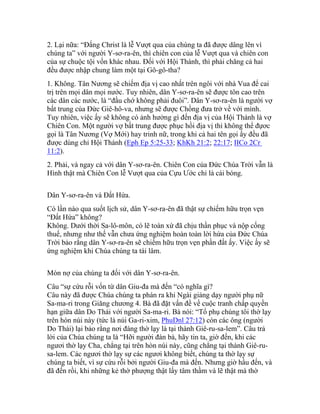 2. Lại nữa: “Đấng Christ là lễ Vượt qua của chúng ta đã được dâng lên vì
chúng ta” với người Y-sơ-ra-ên, thì chiên con của lễ Vượt qua và chiên con
của sự chuộc tội vốn khác nhau. Đối với Hội Thánh, thì phải chăng cả hai
đều được nhập chung làm một tại Gô-gô-tha?
1. Không. Tân Nương sẽ chiếm địa vị cao nhất trên ngôi với nhà Vua để cai
trị trên mọi dân mọi nước. Tuy nhiên, dân Y-sơ-ra-ên sẽ được tôn cao trên
các dân các nước, là “đầu chớ không phải đuôi”. Dân Y-sơ-ra-ên là người vợ
bất trung của Đức Giê-hô-va, nhưng sẽ được Chồng đưa trở về với mình.
Tuy nhiên, việc ấy sẽ không có ảnh hưởng gì đến địa vị của Hội Thánh là vợ
Chiên Con. Một người vợ bất trung được phục hồi địa vị thì không thể đựơc
gọi là Tân Nương (Vợ Mới) hay trinh nữ, trong khi cả hai tên gọi ấy đều đã
được dùng chỉ Hội Thánh (Eph Ep 5:25-33; KhKh 21:2; 22:17; IICo 2Cr
11:2).
2. Phải, và ngay cả với dân Y-sơ-ra-ên. Chiên Con của Đức Chúa Trời vẫn là
Hình thật mà Chiên Con lễ Vượt qua của Cựu Ước chỉ là cái bóng.
Dân Y-sơ-ra-ên và Đất Hứa.
Có lần nào qua suốt lịch sử, dân Y-sơ-ra-ên đã thật sự chiếm hữu trọn vẹn
“Đất Hứa” không?
Không. Dưới thời Sa-lô-môn, có lẽ toàn xứ đã chịu thần phục và nộp cống
thuế, nhưng như thế vẫn chưa ứng nghiệm hoàn toàn lời hứa của Đức Chúa
Trời bảo rằng dân Y-sơ-ra-ên sẽ chiếm hữu trọn vẹn phần đất ấy. Việc ấy sẽ
ứng nghiệm khi Chúa chúng ta tái lâm.
Món nợ của chúng ta đối với dân Y-sơ-ra-ên.
Câu “sự cứu rỗi vốn từ dân Giu-đa mà đến “có nghĩa gì?
Câu này đã được Chúa chúng ta phán ra khi Ngài giảng dạy người phụ nữ
Sa-ma-ri trong Giăng chương 4. Bà đã đặt vấn đề về cuộc tranh chấp quyền
hạn giữa dân Do Thái với người Sa-ma-ri. Bà nói: “Tổ phụ chúng tôi thờ lạy
trên hòn núi này (tức là núi Ga-ri-xim, PhuDnl 27:12) còn các ông (người
Do Thái) lại bảo rằng nơi đáng thờ lạy là tại thành Giê-ru-sa-lem”. Câu trả
lời của Chúa chúng ta là “Hỡi người đàn bà, hãy tin ta, giờ đến, khi các
ngươi thờ lạy Cha, chẳng tại trên hòn núi này, cũng chẳng tại thành Giê-ru-
sa-lem. Các ngươi thờ lạy sự các ngươi không biết, chúng ta thờ lạy sự
chúng ta biết, vì sự cứu rỗi bởi người Giu-đa mà đến. Nhưng giờ hầu đến, và
đã đến rồi, khi những kẻ thờ phượng thật lấy tâm thầm và lẽ thật mà thờ
 
