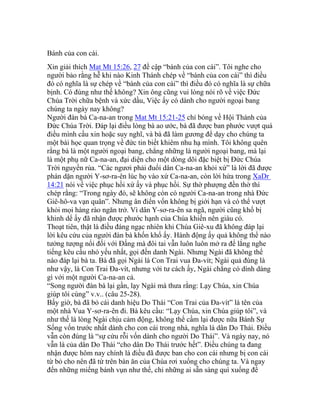 Bánh của con cái.
Xin giải thích Mat Mt 15:26, 27 đề cập “bánh của con cái”. Tôi nghe cho
người bảo rằng hễ khi nào Kinh Thánh chép về “bánh của con cái” thì điều
đó có nghĩa là sự chép về “bánh của con cái” thì điều đó có nghĩa là sự chữa
bịnh. Có đúng như thế không? Xin ông cũng vui lòng nói rõ về việc Đức
Chúa Trời chữa bệnh và xức dầu, Việc ấy có dành cho người ngoại bang
chúng ta ngày nay không?
Người đàn bà Ca-na-an trong Mat Mt 15:21-25 chỉ bóng về Hội Thánh của
Đức Chúa Trời. Đáp lại điều lòng bà ao ước, bà đã được ban phước vượt quá
điều mình cầu xin hoặc suy nghĩ, và bà đã làm gương để dạy cho chúng ta
một bài học quan trọng về đức tin biết khiêm nhu hạ mình. Tôi không quên
rằng bà là một người ngoại bang, chẳng những là người ngoại bang, mà lại
là một phụ nữ Ca-na-an, đại diện cho một dòng dõi đặc biệt bị Đức Chúa
Trời nguyền rủa. “Các ngươi phải đuổi dân Ca-na-an khỏi xứ” là lời đã được
phán dặn người Y-sơ-ra-ên lúc họ vào xứ Ca-na-an, còn lời hứa trong XaDr
14:21 nói về việc phục hồi xứ ấy và phục hồi. Sự thờ phượng đền thờ thì
chép rằng: “Trong ngày đó, sẽ không còn có người Ca-na-an trong nhà Đức
Giê-hô-va vạn quân”. Nhưng ân điển vốn không bị giới hạn và có thể vượt
khỏi mọi hàng rào ngăn trở. Vì dân Y-sơ-ra-ên sa ngã, người cũng khổ bị
khinh dể ấy đã nhận được phước hạnh của Chúa khiến nên giàu có.
Thoạt tiên, thật là điều đáng ngạc nhiên khi Chúa Giê-xu đã không đáp lại
lời kêu cứu của người đàn bà khốn khổ ấy. Hành động ấy quả không thể nào
tưởng tượng nổi đối với Đấng mà đôi tai vẫn luôn luôn mở ra để lắng nghe
tiếng kêu cầu nhỏ yếu nhất, gọi đến danh Ngài. Nhưng Ngài đã không thể
nào đáp lại bà ta. Bà đã gọi Ngài là Con Trai vua Đa-vít; Ngài quả đúng là
như vậy, là Con Trai Đa-vít, nhưng với tư cách ấy, Ngài chẳng có dính dáng
gì với một người Ca-na-an cả.
“Song người đàn bà lại gần, lạy Ngài mà thưa rằng: Lạy Chúa, xin Chúa
giúp tôi cùng” v.v.. (câu 25-28).
Bấy giờ, bà đã bỏ cái danh hiệu Do Thái “Con Trai của Đa-vít” là tên của
một nhà Vua Y-sơ-ra-ên đi. Bà kêu cầu: “Lạy Chúa, xin Chúa giúp tôi”, và
như thế là lòng Ngài chịu cảm động, không thể cầm lại được nữa Bánh Sự
Sống vốn trước nhất dành cho con cái trong nhà, nghĩa là dân Do Thái. Điều
vẫn còn đúng là “sự cứu rỗi vốn dành cho người Do Thái”. Và ngày nay, nó
vẫn là của dân Do Thái “cho dân Do Thái trước hết”. Điều chúng ta đang
nhận được hôm nay chính là điều đã được ban cho con cái nhưng bị con cái
từ bỏ cho nên đã từ trên bàn ăn của Chúa rơi xuống cho chúng ta. Và ngay
đến những miếng bánh vụn như thế, chỉ những ai sẵn sàng quì xuống để
 