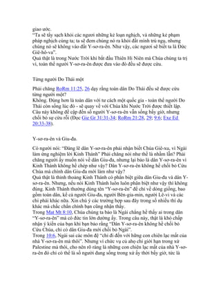 giao ước.
“Ta sẽ tẩy sạch khỏi các ngươi những kẻ loạn nghịch, và những kẻ phạm
pháp nghịch cùng ta; ta sẽ đem chúng nó ra khỏi đất mình trú ngụ, nhưng
chúng nó sẽ không vào đất Y-sơ-ra-ên. Như vậy, các ngươi sẽ biết ta là Đức
Giê-hô-va”.
Quả thật là trong Nước Trời khi bắt đầu Thiên Hi Niên mà Chúa chúng ta trị
vì, toàn thể người Y-sơ-ra-ên được đưa vào đó đều sẽ được cứu.
Từng người Do Thái một
Phải chăng RoRm 11:25, 26 dạy rằng toàn dân Do Thái đều sẽ được cứu
từng người một?
Không. Đúng hơn là toàn dân với tư cách một quốc gia - toàn thể người Do
Thái còn sống lúc đó - sẽ quay về với Chúa khi Nước Trời được thiết lập.
Câu này không đề cập đến số người Y-sơ-ra-ên vẫn sống bấy giờ, nhưng
chối bỏ sự cứu rỗi (Đọc Gie Gr 31:31-34; RoRm 21:28, 29; 9:6; Exe Ed
20:33-38).
Y-sơ-ra-ên và Giu-đa.
Có người nói: “Đáng lẽ dân Y-sơ-ra-ên phải nhận biết Chúa Giê-xu, vì Ngài
làm ứng nghiệm lời Kinh Thánh” Phải chăng nói như thế là nhầm lẫn? Phải
chăng người ấy muốn nói về dân Giu-đa, nhưng lại bảo là dân Y-sơ-ra-ên vì
Kinh Thánh không hề chép như vậy? Dân Y-sơ-ra-ên không hề chối bỏ Cứu
Chúa mà chính dân Giu-đa mới làm như vậy?
Quả thật là thỉnh thoảng Kinh Thánh có phân biệt giữa dân Giu-đa và dân Y-
sơ-ra-ên. Nhưng, nếu nói Kinh Thánh luôn luôn phân biệt như vậy thì không
đúng. Kinh Thánh thường dùng tên “Y-sơ-ra-ên” để chỉ về dòng giống, bao
gồm toàn dân, kể cả người Giu-đa, người Bên-gia-min, người Lê-vi và các
chi phái khác nữa. Xin chú ý các trường hợp sau đây trong số nhiều thí dụ
khác mà chắc chắn chính bạn cũng nhận thấy.
Trong Mat Mt 8:10, Chúa chúng ta bảo là Ngài chẳng hề thấy ai trong dân
“Y-sơ-ra-ên” mà có đức tin lớn dường ấy. Trong câu này, thật là khó chấp
nhận ý kiến của bạn khi bạn bảo rằng “Dân Y-sơ-ra-ên không hề chối bỏ
Cứu Chúa, chỉ có dân Giu-đa mới chối bỏ Ngài”.
Trong 10:6, Ngài sai các môn đệ “chỉ đi đến với hững con chiên lạc mất của
nhà Y-sơ-ra-ên mà thôi”. Nhưng vì chức vụ củ ahọ chỉ giới hạn trong xứ
Palestine mà thôi, cho nên rõ ràng là những con chiên lạc mất của nhà Y-sơ-
ra-ên đó chỉ có thể là số người đang sống trong xứ ấy thời bấy giờ, tức là
 