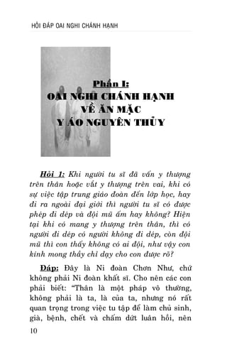 HOÛI ÑAÙP OAI NGHI CHAÙNH HAÏNH

Phaàn I:

OAI NGHI CHAÙNH HAÏNH
VEÀ AÊN MAËC
Y AÙO NGUYEÂN THUÛY

Hoûi 1: Khi ngöôøi tu só ñaõ vaán y thöôïng
treân thaân hoaëc vaét y thöôïng treân vai, khi coù
söï vieäc taäp trung giaùo ñoaøn ñeán lôùp hoïc, hay
ñi ra ngoaøi ñaïi giôùi thì ngöôøi tu só coù ñöôïc
pheùp ñi deùp vaø ñoäi muõ aám hay khoâng? Hieän
taïi khi coù mang y thöôïng treân thaân, thì coù
ngöôøi ñi deùp coù ngöôøi khoâng ñi deùp, coøn ñoäi
muõ thì con thaáy khoâng coù ai ñoäi, nhö vaäy con
kính mong thaày chæ daïy cho con ñöôïc roõ?
Ñaùp: Ñaây laø Ni ñoaøn Chôn Nhö, chöù
khoâng phaûi Ni ñoaøn khaát só. Cho neân caùc con
phaûi bieát: “Thaân laø moät phaùp voâ thöôøng,
khoâng phaûi laø ta, laø cuûa ta, nhöng noù raát
quan troïng trong vieäc tu taäp ñeå laøm chuû sinh,
giaø, beänh, cheát vaø chaám döùt luaân hoài, neân
10

 