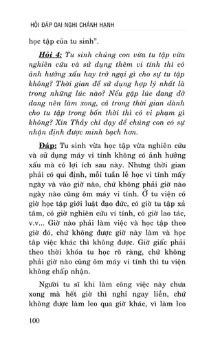 HOÛI ÑAÙP OAI NGHI CHAÙNH HAÏNH

hoïc taäp cuûa tu sinh”.
Hoûi 4: Tu sinh chuùng con vöøa tu taäp vöøa
nghieân cöùu vaø söû duïng theâm vi tính thì coù
aûnh höôûng xaáu hay trôû ngaïi gì cho söï tu taäp
khoâng? Thôøi gian ñeå söû duïng hôïp lyù nhaát laø
trong nhöõng luùc naøo? Neáu gaëp luùc ñang dôû
dang neân laøm xong, caû trong thôøi gian daønh
cho tu taäp trong boán thôøi thì coù vi phaïm gì
khoâng? Xin Thaày chæ daïy ñeå chuùng con coù söï
nhaän ñònh ñöôïc minh baïch hôn.
Ñaùp: Tu sinh vöøa hoïc taäp vöøa nghieân cöùu
vaø söû duïng maùy vi tính khoâng coù aûnh höôûng
xaáu maø coù lôïi ích sau naøy. Nhöng thôøi gian
phaûi coù qui ñònh, moãi tuaàn leã hoïc vi tính maáy
ngaøy vaø vaøo giôø naøo, chöù khoâng phaûi giôø naøo
ngaøy naøo cuõng oâm maùy vi tính. ÔÛ tu vieän coù
giôø hoïc taäp giôùi luaät ñaïo ñöùc, coù giôø tu taäp xaû
taâm, coù giôø nghieân cöùu vi tính, coù giôø lao taùc,
v.v... Giôø naøo phaûi laøm vieäc vaø hoïc taäp theo
giôø ñoù, chöù khoâng ñöôïc giôø naøy laøm vaø hoïc
taâp vieäc khaùc thì khoâng ñöôïc. Giôø giaác phaûi
theo thôøi khoùa tu hoïc roõ raøng, chöù khoâng
phaûi giôø naøo cuõng oâm maùy vi tính thì tu vieän
khoâng chaáp nhaän.
Ngöôøi tu só khi laøm coâng vieäc naøy chöa
xong maø heát giôø thì nghæ ngay lieàn, chöù
khoâng ñöôïc laøm leo qua giôø khaùc, vì laøm leo
100

 