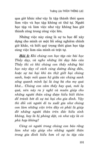 Tröôûng Laõo THÍCH THOÂNG LAÏC

qua giôø khaùc nhö vaäy laø taäp thaønh thoùi quen
laøm vieäc vaø hoïc taäp khoâng coù thöù töï. Ngöôøi
hoïc taäp vaø laøm vieäc nhö vaäy khoâng bao giôø
thaønh coâng trong coâng vieäc lôùn.
Nhöõng vieäc naøy cuõng laø söï tu hoïc ñeå xaây
döïng cho mình coù moät loái soáng nghieâm chænh
giôø khaéc, vaø bieát quyù troïng thôøi gian hoïc taäp
cuøng vieäc laøm cuûa mình coù traät töï.
Hoûi 5: Khi chuùng con hoïc taäp caùc baøi hoïc
Thaày daïy, vaø nghe nhöõng lôøi daïy baûo cuûa
Thaày thì coù khi chuùng con thaáy nhöõng baøi
hoïc naøy daïy veà caùch cuùng döôøng ñuùng ñaén,
hoaëc söï tai haïi khi aên thòt gieát haïi chuùng
sanh, hoaëc moái quan heä giöõa caùc chuùng sanh
soáng quanh mình laïi laø oâng baø cha meï quaù
khöù... Chuùng con caûm thaáy hay quaù, môùi laï
quaù, neân naûy ra yù nghó vaø muoán giuùp cho
nhöõng ngöôøi thaân cuõng ñöôïc hieåu bieát theâm
ñeå traùnh bôùt ñi söï tai haïi cho gia ñình. Vaäy
thì ñoái vôùi ngöôøi ñi tu xuaát gia nhö chuùng
con laøm nhöõng vieäc treân ñaây coù phaûi laø giuùp
ñôõ nhöõng ngöôøi thaân treân ñöùc hieáu sinh
khoâng, hay laø bò phoùng daät, vaø nhö vaäy laø coù
phuø hôïp khoâng?
Cuõng coù ngöôøi trong chuùng con baûo raèng
laøm nhö vaäy giuùp cho nhöõng ngöôøi thaân
trong gia ñình hieåu hôn veà söï tu taäp cuûa
101

 
