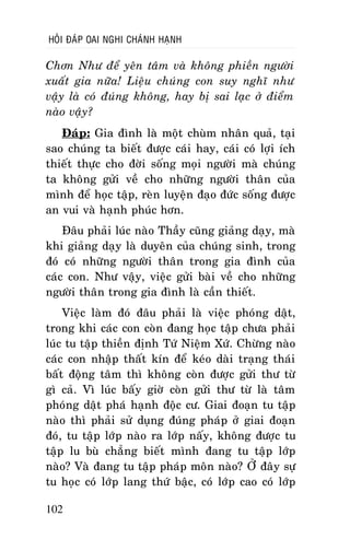 HOÛI ÑAÙP OAI NGHI CHAÙNH HAÏNH

Chôn Nhö ñeå yeân taâm vaø khoâng phieàn ngöôøi
xuaát gia nöõa! Lieäu chuùng con suy nghó nhö
vaäy laø coù ñuùng khoâng, hay bò sai laïc ôû ñieåm
naøo vaäy?
Ñaùp: Gia ñình laø moät chuøm nhaân quaû, taïi
sao chuùng ta bieát ñöôïc caùi hay, caùi coù lôïi ích
thieát thöïc cho ñôøi soáng moïi ngöôøi maø chuùng
ta khoâng göûi veà cho nhöõng ngöôøi thaân cuûa
mình ñeå hoïc taäp, reøn luyeän ñaïo ñöùc soáng ñöôïc
an vui vaø haïnh phuùc hôn.
Ñaâu phaûi luùc naøo Thaày cuõng giaûng daïy, maø
khi giaûng daïy laø duyeân cuûa chuùng sinh, trong
ñoù coù nhöõng ngöôøi thaân trong gia ñình cuûa
caùc con. Nhö vaäy, vieäc göûi baøi veà cho nhöõng
ngöôøi thaân trong gia ñình laø caàn thieát.
Vieäc laøm ñoù ñaâu phaûi laø vieäc phoùng daät,
trong khi caùc con coøn ñang hoïc taäp chöa phaûi
luùc tu taäp thieàn ñònh Töù Nieäm Xöù. Chöøng naøo
caùc con nhaäp thaát kín ñeå keùo daøi traïng thaùi
baát ñoäng taâm thì khoâng coøn ñöôïc göûi thö töø
gì caû. Vì luùc baáy giôø coøn göûi thö töø laø taâm
phoùng daät phaù haïnh ñoäc cö. Giai ñoaïn tu taäp
naøo thì phaûi söû duïng ñuùng phaùp ôû giai ñoaïn
ñoù, tu taäp lôùp naøo ra lôùp naáy, khoâng ñöôïc tu
taäp lu buø chaúng bieát mình ñang tu taäp lôùp
naøo? Vaø ñang tu taäp phaùp moân naøo? ÔÛ ñaây söï
tu hoïc coù lôùp lang thöù baäc, coù lôùp cao coù lôùp
102

 