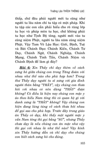 Tröôûng Laõo THÍCH THOÂNG LAÏC

thaáp, chöù ñaâu phaûi ngöôøi môùi tu cuõng nhö
ngöôøi tu laâu naêm chæ tu taäp coù moät phaùp. Khi
tu taäp caùc con caàn phaûi hieåu cho roõ raøng lôùp
tu hoïc vaø phaùp moân tu hoïc, chöù khoâng phaûi
tu hoïc nhö Tònh Ñoä toâng, ngöôøi môùi vaøo tu
cuõng nieäm Phaät, ngöôøi tu laâu naêm cuõng nieäm
Phaät. Vaäy Tam Voâ Laäu Hoïc: Giôùi, Ñònh, Tueä
vaø Baùt Chaùnh Ñaïo: Chaùnh Kieán, Chaùnh Tö
Duy, Chaùnh Ngöõ, Chaùnh Nghieäp, Chaùnh
Maïng, Chaùnh Tinh Taán, Chaùnh Nieäm vaø
Chaùnh Ñònh ñeå laøm gì ñaây?
Hoûi 6: Xin Thaày chæ daïy theâm veà caùch
xöng hoâ giöõa chuùng con trong Taêng ñoaøn vôùi
nhau nhö theá naøo cho phuø hôïp hôn? Trong
thö Thaày daïy ngöôøi tu só xöng vôùi gia ñình
ngöôøi thaân baèng “THAÀY”, vaâïy chuùng con thöa
hoûi vôùi nhau coù neân duøng “THAÀY” ñöôïc
khoâng? Coù ñieàu laø hieän nay chuùng con maëc y
aùo theo kieåu Nam toâng thì coù quan heä gì vôùi
danh xöng laø “THAÀY” khoâng? Vaäy chuùng con
hieän ñang luùng tuùng veà caùch thöa hoûi nhau
ñeå goïi sao cho phuø hôïp. Tröôùc ñaây trong giaùo
aùn Thaày coù daïy, khi thaáy moät ngöôøi maëc y
vaán Nam toâng thì goïi baèng “ SÖ”, nhöng Thaày
chöa daïy laø neáu chuùng con aên maëc nhö vaäy
thì goïi vôùi nhau laø nhö theá naøo? Vaäy kính
xin Thaày höôùng daãn vaø chæ daïy cho chuùng
con bieát caùch xöng hoâ cho ñuùng.
103

 