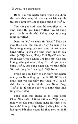 HOÛI ÑAÙP OAI NGHI CHAÙNH HAÏNH

Ñaùp: Ñoái vôùi ngöôøi thaân trong gia ñình
thì caùch thöùc xöng hoâ cha meï, coâ baùc caäu dì
thì goïi y nhö vaäy, chæ coù xöng mình laø THAÀY.
Coøn rieâng tu sinh xöng hoâ tröïc tieáp vôùi tu
sinh khaùc thì goïi baèng “THAÀY” vaø töï xöng
phaùp danh mình, chöù khoâng ñöôïc töï xöng
mình laø “THAÀY”.
Danh töø “SÖ” vaø danh töø “THAÀY” Thaày ñaõ
giaûi thích cho caùc con roài. Tuy aên maëc y aùo
Nam toâng nhöng caùc con xöng hoâ voùi nhau
baèng THAÀY laø giöõ gìn tinh thaàn ñaïo lyù cuûa
daân toäc Vieät Nam, “Thaày Trôøi Ngöôøi” maø ñöùc
Phaät daïy: “Thieân Nhaân Chi Ñaïo Sö”. Caùc con
khoâng neân goïi nhau baèng SÖ maø goïi nhau
baèng THAÀY, vöøa ñuùng ngoân ngöõ vaø tinh thaàn
“toân sö troïng ñaïo” cuûa ngöôøi Vieät Nam.
Trong giaùo aùn Thaày coù daïy thaáy moät ngöôøi
maëc y aùo Nam toâng goïi hoï laø SÖ. Ñoù laø ñeå
phaân bieät vôùi caùc thaày Ñaïi thöøa. “ SÖ” laø ñeå
chæ cho caùc vò tu haønh theo Nam toâng;
“THAÀY” laø ñeå chæ cho caùc vò tu haønh theo Baéc
toâng (Ñaïi thöøa).
Taêng ñoaøn cuûa chuùng ta laø Taêng ñoaøn
Chôn Nhö xuaát phaùt töø ñaát nöôùc Vieät Nam,
maëc y aùo cuûa Phaät nhöng xöng hoâ theo Vieät
Nam chöù khoâng chaáp nhaän bò ñoàng hoùa, aûnh
höôûng vaø baét chöôùc xöng hoâ theo moät heä phaùi
104

 