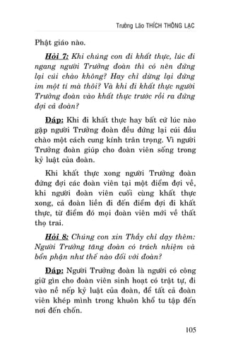 Tröôûng Laõo THÍCH THOÂNG LAÏC

Phaät giaùo naøo.
Hoûi 7: Khi chuùng con ñi khaát thöïc, luùc ñi
ngang ngöôøi Tröôûng ñoaøn thì coù neân ñöùng
laïi cuùi chaøo khoâng? Hay chæ döøng laïi ñöùng
im moät tí maø thoâi? Vaø khi ñi khaát thöïc ngöôøi
Tröôûng ñoaøn vaøo khaát thöïc tröôùc roài ra ñöùng
ñôïi caû ñoaøn?
Ñaùp: Khi ñi khaát thöïc hay baát cöù luùc naøo
gaëp ngöôøi Tröôûng ñoaøn ñeàu ñöùng laïi cuùi ñaàu
chaøo moät caùch cung kính traân troïng. Vì ngöôøi
Tröôûng ñoaøn giuùp cho ñoaøn vieân soáng trong
kyû luaät cuûa ñoaøn.
Khi khaát thöïc xong ngöôøi Tröôûng ñoaøn
ñöùng ñôïi caùc ñoaøn vieân taïi moät ñieåm ñôïi veà,
khi ngöôøi ñoaøn vieân cuoái cuøng khaát thöïc
xong, caû ñoaøn lieàn ñi ñeán ñieåm ñôïi ñi khaát
thöïc, töø ñieåm ñoù moïi ñoaøn vieân môùi veà thaát
thoï trai.
Hoûi 8: Chuùng con xin Thaày chæ daïy theâm:
Ngöôøi Tröôûng taêng ñoaøn coù traùch nhieäm vaø
boån phaän nhö theá naøo ñoái vôùi ñoaøn?
Ñaùp: Ngöôøi Tröôûng ñoaøn laø ngöôøi coù coâng
giöõ gìn cho ñoaøn vieân sinh hoaït coù traät töï, ñi
vaøo neà neáp kyû luaät cuûa ñoaøn, ñeå taát caû ñoaøn
vieân kheùp mình trong khuoân khoå tu taäp ñeán
nôi ñeán choán.
105

 