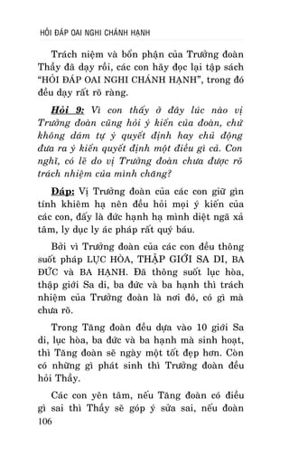 HOÛI ÑAÙP OAI NGHI CHAÙNH HAÏNH

Traùch nieäm vaø boån phaän cuûa Tröôûng ñoaøn
Thaày ñaõ daïy roài, caùc con haõy ñoïc laïi taäp saùch
“HOÛI ÑAÙP OAI NGHI CHAÙNH HAÏNH”, trong ñoù
ñeàu daïy raát roõ raøng.
Hoûi 9: Vì con thaáy ôû ñaây luùc naøo vò
Tröôûng ñoaøn cuõng hoûi yù kieán cuûa ñoaøn, chöù
khoâng daùm töï yù quyeát ñònh hay chuû ñoäng
ñöa ra yù kieán quyeát ñònh moät ñieàu gì caû. Con
nghó, coù leõ do vò Tröôûng ñoaøn chöa ñöôïc roõ
traùch nhieäm cuûa mình chaêng?
Ñaùp: Vò Tröôûng ñoaøn cuûa caùc con giöõ gìn
tính khieâm haï neân ñeàu hoûi moïi yù kieán cuûa
caùc con, ñaáy laø ñöùc haïnh haï mình dieät ngaõ xaû
taâm, ly duïc ly aùc phaùp raát quyù baùu.
Bôûi vì Tröôûng ñoaøn cuûa caùc con ñeàu thoâng
suoát phaùp LUÏC HOØA, THAÄP GIÔÙI SA DI, BA
ÑÖÙC vaø BA HAÏNH. Ñaõ thoâng suoát luïc hoøa,
thaäp giôùi Sa di, ba ñöùc vaø ba haïnh thì traùch
nhieäm cuûa Tröôûng ñoaøn laø nôi ñoù, coù gì maø
chöa roõ.
Trong Taêng ñoaøn ñeàu döïa vaøo 10 giôùi Sa
di, luïc hoøa, ba ñöùc vaø ba haïnh maø sinh hoaït,
thì Taêng ñoaøn seõ ngaøy moät toát ñeïp hôn. Coøn
coù nhöõng gì phaùt sinh thì Tröôûng ñoaøn ñeàu
hoûi Thaày.
Caùc con yeân taâm, neáu Taêng ñoaøn coù ñieàu
gì sai thì Thaày seõ goùp yù söûa sai, neáu ñoaøn
106

 