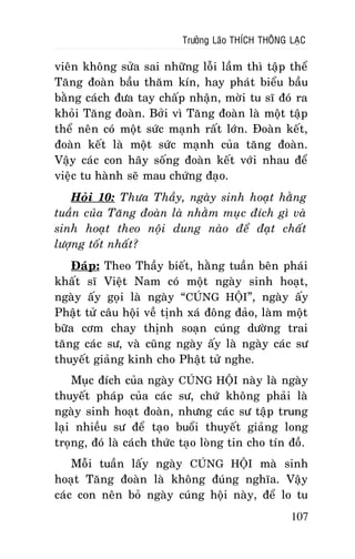 Tröôûng Laõo THÍCH THOÂNG LAÏC

vieân khoâng söûa sai nhöõng loãi laàm thì taäp theå
Taêng ñoaøn baàu thaêm kín, hay phaùt bieåu baàu
baèng caùch ñöa tay chaáp nhaän, môøi tu só ñoù ra
khoûi Taêng ñoaøn. Bôûi vì Taêng ñoaøn laø moät taäp
theå neân coù moät söùc maïnh raát lôùn. Ñoaøn keát,
ñoaøn keát laø moät söùc maïnh cuûa taêng ñoaøn.
Vaäy caùc con haõy soáng ñoaøn keát vôùi nhau ñeå
vieäc tu haønh seõ mau chöùng ñaïo.
Hoûi 10: Thöa Thaày, ngaøy sinh hoaït haèng
tuaàn cuûa Taêng ñoaøn laø nhaèm muïc ñích gì vaø
sinh hoaït theo noäi dung naøo ñeå ñaït chaát
löôïng toát nhaát?
Ñaùp: Theo Thaày bieát, haèng tuaàn beân phaùi
khaát só Vieät Nam coù moät ngaøy sinh hoaït,
ngaøy aáy goïi laø ngaøy “CUÙNG HOÄI”, ngaøy aáy
Phaät töû caâu hoäi veà tònh xaù ñoâng ñaûo, laøm moät
böõa côm chay thònh soaïn cuùng döôøng trai
taêng caùc sö, vaø cuõng ngaøy aáy laø ngaøy caùc sö
thuyeát giaûng kinh cho Phaät töû nghe.
Muïc ñích cuûa ngaøy CUÙNG HOÄI naøy laø ngaøy
thuyeát phaùp cuûa caùc sö, chöù khoâng phaûi laø
ngaøy sinh hoaït ñoaøn, nhöng caùc sö taäp trung
laïi nhieàu sö ñeå taïo buoåi thuyeát giaûng long
troïng, ñoù laø caùch thöùc taïo loøng tin cho tín ñoà.
Moãi tuaàn laáy ngaøy CUÙNG HOÄI maø sinh
hoaït Taêng ñoaøn laø khoâng ñuùng nghóa. Vaäy
caùc con neân boû ngaøy cuùng hoäi naøy, ñeå lo tu
107

 