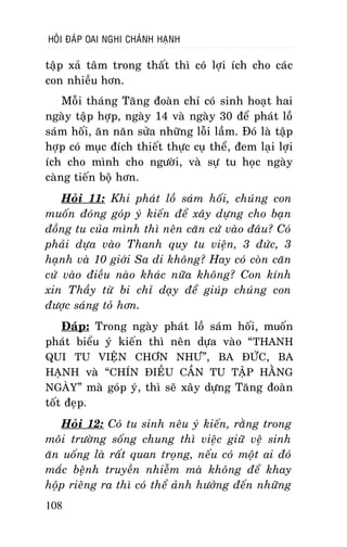 HOÛI ÑAÙP OAI NGHI CHAÙNH HAÏNH

taäp xaû taâm trong thaát thì coù lôïi ích cho caùc
con nhieàu hôn.
Moãi thaùng Taêng ñoaøn chæ coù sinh hoaït hai
ngaøy taäp hôïp, ngaøy 14 vaø ngaøy 30 ñeå phaùt loà
saùm hoái, aên naên söûa nhöõng loãi laàm. Ñoù laø taäp
hôïp coù muïc ñích thieát thöïc cuï theå, ñem laïi lôïi
ích cho mình cho ngöôøi, vaø söï tu hoïc ngaøy
caøng tieán boä hôn.
Hoûi 11: Khi phaùt loà saùm hoái, chuùng con
muoán ñoùng goùp yù kieán ñeå xaây döïng cho baïn
ñoàng tu cuûa mình thì neân caên cöù vaøo ñaâu? Coù
phaûi döïa vaøo Thanh quy tu vieän, 3 ñöùc, 3
haïnh vaø 10 giôùi Sa di khoâng? Hay coù coøn caên
cöù vaøo ñieàu naøo khaùc nöõa khoâng? Con kính
xin Thaày töø bi chæ daïy ñeå giuùp chuùng con
ñöôïc saùng toû hôn.
Ñaùp: Trong ngaøy phaùt loà saùm hoái, muoán
phaùt bieåu yù kieán thì neân döïa vaøo “ THANH
QUI TU VIEÄN CHÔN NHÖ”, BA ÑÖÙC, BA
HAÏNH vaø “CHÍN ÑIEÀU CAÀN TU TAÄP HAÈNG
NGAØY” maø goùp yù, thì seõ xaây döïng Taêng ñoaøn
toát ñeïp.
Hoûi 12: Coù tu sinh neâu yù kieán, raèng trong
moâi tröôøng soáng chung thì vieäc giöõ veä sinh
aên uoáng laø raát quan troïng, neáu coù moät ai ñoù
maéc beänh truyeàn nhieãm maø khoâng ñeå khay
hoäp rieâng ra thì coù theå aûnh höôûng ñeán nhöõng
108

 