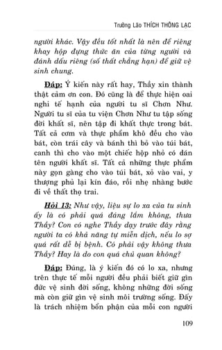 Tröôûng Laõo THÍCH THOÂNG LAÏC

ngöôøi khaùc. Vaäy ñeàu toát nhaát laø neân ñeå rieâng
khay hoäp ñöïng thöùc aên cuûa töøng ngöôøi vaø
ñaùnh daáu rieâng (soá thaát chaúng haïn) ñeå giöõ veä
sinh chung.
Ñaùp: YÙ kieán naøy raát hay, Thaày xin thaønh
thaät caûm ôn con. Ñoù cuõng laø ñeå thöïc hieän oai
nghi teá haïnh cuûa ngöôøi tu só Chôn Nhö.
Ngöôøi tu só cuûa tu vieän Chôn Nhö tu taäp soáng
ñôøi khaát só, neân taäp ñi khaát thöïc trong baùt.
Taát caû côm vaø thöïc phaåm khoâ ñeàu cho vaøo
baùt, coøn traùi caây vaø baùnh thì boû vaøo tuùi baùt,
canh thì cho vaøo moät chieác hoäp nhoû coù daùn
teân ngöôøi khaát só. Taát caû nhöõng thöïc phaåm
naøy goïn gaøng cho vaøo tuùi baùt, xoû vaøo vai, y
thöôïng phuû laïi kín ñaùo, roài nheï nhaøng böôùc
ñi veà thaát thoï trai.
Hoûi 13: Nhö vaäy, lieäu söï lo xa cuûa tu sinh
aáy laø coù phaûi quaù ñaùng laém khoâng, thöa
Thaày? Con coù nghe Thaày daïy tröôùc ñaây raèng
ngöôøi ta coù khaû naêng töï mieãn dòch, neáu lo sôï
quaù raát deã bò beänh. Coù phaûi vaäy khoâng thöa
Thaày? Hay laø do con quaù chuû quan khoâng?
Ñaùp: Ñuùng, laø yù kieán ñoù coù lo xa, nhöng
treân thöïc teá moãi ngöôøi ñeàu phaûi bieát giöõ gìn
ñöùc veä sinh ñôøi soáng, khoâng nhöõng ñôøi soáng
maø coøn giöõ gìn veä sinh moâi tröôøng soáng. Ñaáy
laø traùch nhieäm boån phaän cuûa moãi con ngöôøi
109

 