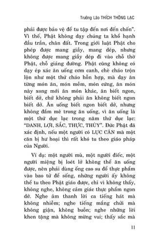 Tröôûng Laõo THÍCH THOÂNG LAÏC

phaûi ñöôïc baûo veä ñeå tu taäp ñeán nôi ñeán choán”.
Vì theá, Phaät khoâng daïy chuùng ta khoå haïnh
ñaàu traàn, chaân ñaát. Trong giôùi luaät Phaät cho
pheùp ñöôïc mang giaày, mang deùp, nhöng
khoâng ñöôïc mang giaày deùp ñi vaøo choã thôø
Phaät, choã giaûng ñöôøng. Phaät cuõng khoâng coù
daïy eùp xaùc aên uoáng côm canh, cheø chaùo troän
loän nhö moät thöù chaùo hoãn hôïp, maø daïy aên
töøng moùn aên, moùn meàm, moùn cöùng, aên moùn
naøy xong môùi aên moùn khaùc, aên bieát ngon,
bieát dôû, chöù khoâng phaûi aên khoâng bieát ngon
bieát dôû. AÊn uoáng bieát ngon bieát dôû, nhöng
khoâng ñaém meâ trong aên uoáng, vì aên uoáng laø
moät thöù duïc laïc trong naêm thöù duïc laïc:
“DANH, LÔÏI, SAÉC, THÖÏC, THUØY ”. Ñöùc Phaät ñaõ
xaùc ñònh, neáu moät ngöôøi coù LUÏC CAÊN maø moät
caên bò hö hoaïi thì raát khoù tu theo giaùo phaùp
cuûa Ngöôøi.
Ví duï: moät ngöôøi muø, moät ngöôøi ñieác, moät
ngöôøi mieäng bò loeùt lôû khoâng theå aên uoáng
ñöôïc, neân phaûi duøng oáng cao su ñoå thöïc phaåm
vaøo bao töû ñeå soáng, nhöõng ngöôøi aáy khoâng
theå tu theo Phaät giaùo ñöôïc, chæ vì khoâng thaáy,
khoâng nghe, khoâng caûm giaùc thöïc phaåm ngon
dôû. Nghe aâm thanh lôøi ca tieáng haùt maø
khoâng nhieãm; nghe tieáng maéng chöûi maø
khoâng giaän, khoâng buoàn; nghe nhöõng lôøi
khen taëng maø khoâng möøng vui; thaáy saéc maø
11

 