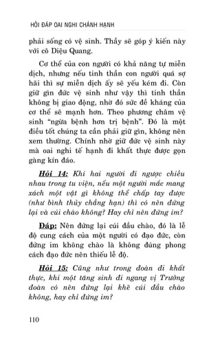 HOÛI ÑAÙP OAI NGHI CHAÙNH HAÏNH

phaûi soáng coù veä sinh. Thaày seõ goùp yù kieán naøy
vôùi coâ Dieäu Quang.
Cô theå cuûa con ngöôøi coù khaû naêng töï mieãn
dòch, nhöng neáu tinh thaàn con ngöôøi quaù sôï
haõi thì söï mieãn dòch aáy seõ yeáu keùm ñi. Coøn
giöõ gìn ñöùc veä sinh nhö vaäy thì tinh thaàn
khoâng bò giao ñoäng, nhôø ñoù söùc ñeà khaùng cuûa
cô theå seõ maïnh hôn. Theo phöông chaâm veä
sinh “ngöøa beänh hôn trò beänh”. Ñoù laø moät
ñieàu toát chuùng ta caàn phaûi giöõ gìn, khoâng neân
xem thöôøng. Chính nhôø giöõ ñöùc veä sinh naøy
maø oai nghi teá haïnh ñi khaát thöïc ñöôïc goïn
gaøng kín ñaùo.
Hoûi 14: Khi hai ngöôøi ñi ngöôïc chieàu
nhau trong tu vieän, neáu moät ngöôøi maéc mang
xaùch moät vaät gì khoâng theå chaáp tay ñöôïc
(nhö bình thuûy chaúng haïn) thì coù neân ñöùng
laïi vaø cuùi chaøo khoâng? Hay chæ neân ñöùng im?
Ñaùp: Neân ñöùng laïi cuùi ñaàu chaøo, ñoù laø leã
ñoä cung caùch cuûa moät ngöôøi coù ñaïo ñöùc, coøn
ñöùng im khoâng chaøo laø khoâng ñuùng phong
caùch ñaïo ñöùc neân thieáu leã ñoä.
Hoûi 15: Cuõng nhö trong ñoaøn ñi khaát
thöïc, khi moät taêng sinh ñi ngang vò Tröôûng
ñoaøn coù neân ñöùng laïi kheõ cuùi ñaàu chaøo
khoâng, hay chæ ñöùng im?
110

 