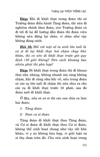 Tröôûng Laõo THÍCH THOÂNG LAÏC

Ñaùp: Khi ñi khaát thöïc trong ñoaøn thì coù
Tröôûng ñoaøn ñieàu haønh Taêng ñoaøn, thì neân ñi
nghieâm chænh theo ñoaøn, coøn Tröôûng ñoaøn coù
ñi tôùi ñi lui ñeå höôùng daãn ñoaøn thì ñoaøn vieân
khoâng neân ñöùng laïi chaøo, vì chaøo nhö vaäy
khoâng ñuùng caùch.
Hoûi 16: Ñoái vôùi moät soá tu sinh lôùn tuoåi laø
cö só ñi laïi khaát thöïc hôi chaäm chaïp khoù
khaên, thì coù neân ñi khaát thöïc tröôùc giôø quy
ñònh (10 giôø) khoâng? Neân caùch khoaûng bao
nhieâu phuùt thì phuø hôïp?
Ñaùp: Ñi khaát thöïc trong ñoaøn thì ñi khoan
thai nheï nhaøng, khoâng nhanh maø cuõng khoâng
chaäm, khi ñi cuõng nhö khi veà, neáu trong ñoaøn
coù caùc cuï lôùn tuoåi ñi chaäm thì neân chia ra cho
caùc cuï ñi khaát thöïc tröôùc 10 phuùt, sau ñoù
ñoaøn môùi ñi khaát thöïc.
ÔÛ ñaây, neáu coù cö só thì caùc con chia ra laøm
hai ñoaøn:
1- Taêng ñoaøn
2- Nam cö só ñoaøn
Taêng ñoaøn ñi khaát thöïc theo Taêng ñoaøn,
vaø Cö só ñoaøn ñi khaát thöïc theo Cö só ñoaøn,
khoâng theå sinh hoaït chung nhö vaäy raát khoù
khaên, vì y aùo khoâng hoøa hôïp, vì giôùi luaät cö
só thoï chöa troøn ñuû. Cho neân sinh hoaït trong
111

 