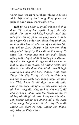 HOÛI ÑAÙP OAI NGHI CHAÙNH HAÏNH

Taêng ñoaøn thì cö só seõ phaïm nhöõng giôùi luaät
nhoû nhaët nhö: y aùo khoâng ñoàng phuïc, oai
nghi teá haïnh chöa thoâng suoát, v.v...
Hoûi 17: Con nhaän thaáy ñoái vôùi caùc toå chöùc
ñoaøn theå, tröôøng hoïc ngoaøi xaõ hoäi, khi moät
thaønh vieân muoán rôøi khoûi, hoaëc xin nghæ moät
thôøi gian thì hoï phaûi xin pheùp tröôùc ít nhaát
laø 1 ngaøy. Coøn ôû ñaây con nhaän thaáy coù nhöõng
tu sinh, ñeán khi rôøi khoûi tu vieän môùi ñeán baùo
caùo vôùi coâ Dieäu Quang, nhö vaäy con thaáy
raèng haønh ñoäng aáy thieáu ñi söï toân troïng toå
chöùc (tröø tröôøng hôïp quaù ñoät xuaát, khoâng
löôøng tröôùc ñöôïc), nhaát laø tröôøng hoïc ñaøo taïo
ñaïo ñöùc con ngöôøi. Vì vaäy coù theå coù neân coù
moät soá quy ñònh chung, ñeå nhöõng ngöôøi môùi
ñeán tu vieän bieát ñöôïc thöïc haønh theo khoâng?
Hay laø con quaù khe khaét chaêng? Kính thöa
Thaày, treân ñaây laø moät soá vaán ñeà thaéc maéc
maø chuùng con chöa ñöôïc thoâng suoát, vaäy kính
xin Thaày hoan hæ chæ daïy theâm, ñeå giuùp
chuùng con ñöôïc thoâng toû vaø bieát caùch öùng xöû
toát hôn trong ñôøi soáng tu hoïc cuûa mình; ñeå
khoâng phaûi vi phaïm laàm loãi. Ngoaøi ra coøn coù
nhöõng vaán ñeà gì nöõa maø chuùng con coøn bò sô
soùt, nhöng chuùng con khoâng ñeå yù thì cuõng
kính mong Thaày hoan hæ chæ daïy theâm ñeå
chuùng con ñöôïc roõ hôn. Chuùng con thaønh
thaät caûm ôn Thaày nhieàu.
112

 