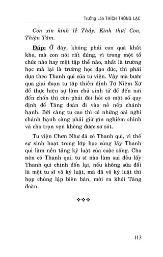 Tröôûng Laõo THÍCH THOÂNG LAÏC

Con xin kính leã Thaày. Kính thö! Con,
Thieän Taâm.
Ñaùp: ÔÛ ñaây, khoâng phaûi con quaù khaét
khe, maø con noùi raát ñuùng, vì trong moät toå
chöùc naøo hay moät taäp theå naøo, nhaát laø tröôøng
hoïc maø laïi laø tröôøng hoïc ñaïo ñöùc, thì phaûi
döïa theo Thanh qui cuûa tu vieän. Vaäy maø böôùc
qua giai ñoaïn tu taäp thieàn ñònh Töù Nieäm Xöù
ñeå thöïc hieän söï laøm chuû sinh töû ñeå ñeán nôi
ñeán choán thì coøn phaûi ñoøi hoûi coù moät soá quy
ñònh ñeå Taêng ñoaøn ñi vaøo neà neáp chaùnh
haïnh. Bôûi caøng tu cao thì coù nhöõng oai nghi
chaùnh haïnh caøng phaûi giöõ gìn nghieâm chænh
vaø cho troïn veïn khoâng ñöôïc sô soùt.
Tu vieän Chôn Nhö ñaõ coù Thanh qui, vì theá
söï sinh hoaït trong lôùp hoïc cuõng laáy Thanh
qui laøm neàn taûng kyû luaät cuûa cuoäc soáng. Cho
neân coù Thanh qui, tu só naøo laøm sai ñeàu laáy
Thanh qui chænh ñoán laïi, neáu khoâng söûa ñoåi
laø moät tu só voâ kyû luaät, maø ñaõ voâ kyû luaät thì
hoïp chuùng laäp bieân baûn, môøi ra khoûi Taêng
ñoaøn.


113

 