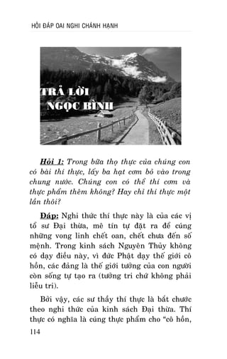 HOÛI ÑAÙP OAI NGHI CHAÙNH HAÏNH

TRAÛ LÔØI
NGOÏC BÌNH

Hoûi 1: Trong böõa thoï thöïc cuûa chuùng con
coù baøi thí thöïc, laáy ba haït côm boû vaøo trong
chung nöôùc. Chuùng con coù theå thí côm vaø
thöïc phaåm theâm khoâng? Hay chæ thí thöïc moät
laàn thoâi?
Ñaùp: Nghi thöùc thí thöïc naøy laø cuûa caùc vò
toå sö Ñaïi thöøa, meâ tín töï ñaët ra ñeå cuùng
nhöõng vong linh cheát oan, cheát chöa ñeán soá
meänh. Trong kinh saùch Nguyeân Thuûy khoâng
coù daïy ñieàu naøy, vì ñöùc Phaät daïy theá giôùi coâ
hoàn, caùc ñaûng laø theá giôùi töôûng cuûa con ngöôøi
coøn soáng töï taïo ra (töôûng tri chöù khoâng phaûi
lieãu tri).
Bôûi vaäy, caùc sö thaày thí thöïc laø baét chöôùc
theo nghi thöùc cuûa kinh saùch Ñaïi thöøa. Thí
thöïc coù nghóa laø cuùng thöïc phaåm cho “coâ hoàn,
114

 