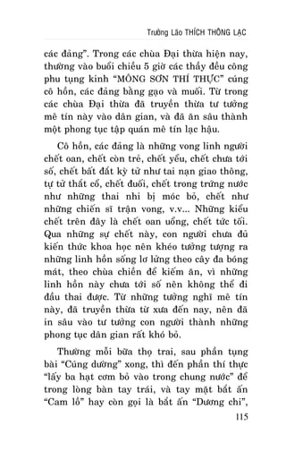 Tröôûng Laõo THÍCH THOÂNG LAÏC

caùc ñaûng”. Trong caùc chuøa Ñaïi thöøa hieän nay,
thöôøng vaøo buoåi chieàu 5 giôø caùc thaày ñeàu coâng
phu tuïng kinh “MOÂNG SÔN THÍ THÖÏC” cuùng
coâ hoàn, caùc ñaûng baèng gaïo vaø muoái. Töø trong
caùc chuøa Ñaïi thöøa ñaõ truyeàn thöøa tö töôûng
meâ tín naøy vaøo daân gian, vaø ñaõ aên saâu thaønh
moät phong tuïc taäp quaùn meâ tín laïc haäu.
Coâ hoàn, caùc ñaûng laø nhöõng vong linh ngöôøi
cheát oan, cheát coøn treû, cheát yeåu, cheát chöa tôùi
soá, cheát baát ñaét kyø töû nhö tai naïn giao thoâng,
töï töû thaét coå, cheát ñuoái, cheát trong tröùng nöôùc
nhö nhöõng thai nhi bò moùc boû, cheát nhö
nhöõng chieán só traän vong, v.v... Nhöõng kieåu
cheát treân ñaây laø cheát oan uoång, cheát töùc toái.
Qua nhöõng söï cheát naøy, con ngöôøi chöa ñuû
kieán thöùc khoa hoïc neân kheùo töôûng töôïng ra
nhöõng linh hoàn soáng lô löûng theo caây ña boùng
maùt, theo chuøa chieàn ñeå kieám aên, vì nhöõng
linh hoàn naøy chöa tôùi soá neân khoâng theå ñi
ñaàu thai ñöôïc. Töø nhöõng töôûng nghó meâ tín
naøy, ñaõ truyeàn thöøa töø xöa ñeán nay, neân ñaõ
in saâu vaøo tö töôûng con ngöôøi thaønh nhöõng
phong tuïc daân gian raát khoù boû.
Thöôøng moãi böõa thoï trai, sau phaàn tuïng
baøi “Cuùng döôøng” xong, thì ñeán phaàn thí thöïc
“laáy ba haït côm boû vaøo trong chung nöôùc” ñeå
trong loøng baøn tay traùi, vaø tay maët baét aán
“Cam loà” hay coøn goïi laø baét aán “Döông chi”,
115

 