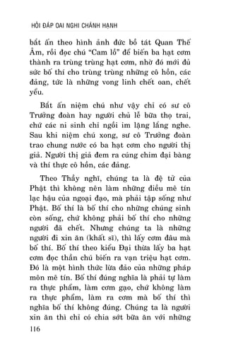 HOÛI ÑAÙP OAI NGHI CHAÙNH HAÏNH

baét aán theo hình aûnh ñöùc boà taùt Quan Theá
AÂm, roài ñoïc chuù “Cam loà” ñeå bieán ba haït côm
thaønh ra truøng truøng haït côm, nhôø ñoù môùi ñuû
söùc boá thí cho truøng truøng nhöõng coâ hoàn, caùc
ñaûng, töùc laø nhöõng vong linh cheát oan, cheát
yeåu.
Baét aán nieäm chuù nhö vaäy chæ coù sö coâ
Tröôûng ñoaøn hay ngöôøi chuû leã böõa thoï trai,
chöù caùc ni sinh chæ ngoài im laëng laéng nghe.
Sau khi nieäm chuù xong, sö coâ Tröôûng ñoaøn
trao chung nöôùc coù ba haït côm cho ngöôøi thò
giaû. Ngöôøi thò giaû ñem ra cuùng chim ñaïi baøng
vaø thí thöïc coâ hoàn, caùc ñaûng.
Theo Thaày nghó, chuùng ta laø ñeä töû cuûa
Phaät thì khoâng neân laøm nhöõng ñieàu meâ tín
laïc haäu cuûa ngoaïi ñaïo, maø phaûi taäp soáng nhö
Phaät. Boá thí laø boá thí cho nhöõng chuùng sinh
coøn soáng, chöù khoâng phaûi boá thí cho nhöõng
ngöôøi ñaõ cheát. Nhöng chuùng ta laø nhöõng
ngöôøi ñi xin aên (khaát só), thì laáy côm ñaâu maø
boá thí. Boá thí theo kieåu Ñaïi thöøa laáy ba haït
côm ñoïc thaàn chuù bieán ra vaïn trieäu haït côm.
Ñoù laø moät hình thöùc löøa ñaûo cuûa nhöõng phaùp
moân meâ tín. Boá thí ñuùng nghóa laø phaûi töï laøm
ra thöïc phaåm, laøm côm gaïo, chöù khoâng laøm
ra thöïc phaåm, laøm ra côm maø boá thí thì
nghóa boá thí khoâng ñuùng. Chuùng ta laø ngöôøi
xin aên thì chæ coù chia sôùt böõa aên vôùi nhöõng
116

 