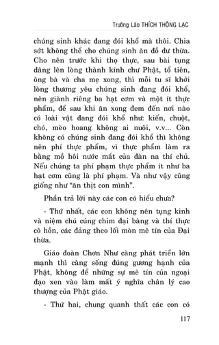 Tröôûng Laõo THÍCH THOÂNG LAÏC

chuùng sinh khaùc ñang ñoùi khoå maø thoâi. Chia
sôùt khoâng theå cho chuùng sinh aên ñoà dö thöøa.
Cho neân tröôùc khi thoï thöïc, sau baøi tuïng
daâng leân loøng thaønh kính chö Phaät, toå tieân,
oâng baø vaø cha meï xong, thì moãi tu só khôûi
loøng thöông yeâu chuùng sinh ñang ñoùi khoå,
neân giaønh rieâng ba haït côm vaø moät ít thöïc
phaåm, ñeå sau khi aên xong ñem ñeán nôi naøo
coù loaøi vaät ñang ñoùi khoå nhö: kieán, chuoät,
choù, meøo hoang khoâng ai nuoâi, v.v... Coøn
khoâng coù chuùng sinh ñang ñoùi khoå thì khoâng
neân phí thöïc phaåm, vì thöïc phaåm laøm ra
baèng moà hoâi nöôùc maét cuûa ñaøn na thí chuû.
Neáu chuùng ta phí phaïm thöïc phaåm ít nhö ba
haït côm cuõng laø phí phaïm. Vaø nhö vaäy cuõng
gioáng nhö “aên thòt con mình”.
Phaàn traû lôøi naøy caùc con coù hieåu chöa?
- Thöù nhaát, caùc con khoâng neân tuïng kinh
vaø nieäm chuù cuùng chim ñaïi baøng vaø thí thöïc
coâ hoàn, caùc ñaûng theo loái moøn meâ tín cuûa Ñaïi
thöøa.
Giaùo ñoaøn Chôn Nhö caøng phaùt trieån lôùn
maïnh thì caøng soáng ñuùng göông haïnh cuûa
Phaät, khoâng ñeå nhöõng söï meâ tín cuûa ngoaïi
ñaïo xen vaøo laøm maát yù nghóa chaân lyù cao
thöôïng cuûa Phaät giaùo.
- Thöù hai, chung quanh thaát caùc con coù
117

 