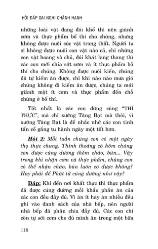HOÛI ÑAÙP OAI NGHI CHAÙNH HAÏNH

nhöõng loaøi vaät ñang ñoùi khoå thì neân giaønh
côm vaø thöïc phaåm boá thí cho chuùng, nhöng
khoâng ñöôïc nuoâi suùc vaät trong thaát. Ngöôøi tu
só khoâng ñöôïc nuoâi con vaät naøo caû, chæ nhöõng
con vaät hoang voâ chuû, ñoùi khaùt lang thang thì
caùc con môùi chia sôùt côm vaø ít thöïc phaåm boá
thí cho chuùng. Khoâng ñöôïc nuoâi kieán, chuùng
ñaõ töï kieám aên ñöôïc, chæ khi naøo naøo möa gioù
chuùng khoâng ñi kieám aên ñöôïc, chuùng ta môùi
giaønh moät ít côm vaø thöïc phaåm ñeán choã
chuùng ôû boá thí.
Toát nhaát laø caùc con ñöøng cuùng “ THÍ
THÖÏC”, maø chæ xöôùng Taêng Baït maø thoâi, vì
xöôùng Taêng Baït laø ñeå nhaéc nhôû caùc con tinh
taán coá gaéng tu haønh ngaøy moät toát hôn.
Hoûi 2: Moãi tuaàn chuùng con coù moät ngaøy
thoï thöïc chung. Thænh thoaûng coù hoâm chuùng
con ñöôïc cuùng döôøng theâm chaùo, buùn... Vaäy
trong khi nhaän côm vaø thöïc phaåm, chuùng con
coù theå nhaän chaùo, buùn luoân coù ñöôïc khoâng?
Hay phaûi ñeå Phaät töû cuùng döôøng nhö vaäy?
Ñaùp: Khi ñeán nôi khaát thöïc thì thöïc phaåm
ñaõ ñöôïc cuùng döôøng moãi khaåu phaàn aên cuûa
caùc con ñeàu ñaày ñuû. Vì aên ít hay aên nhieàu ñeàu
ghi vaøo danh saùch cuûa nhaø beáp, neân ngöôøi
nhaø beáp ñaõ phaân chia ñaày ñuû. Caùc con chæ
coøn töï sôùi côm cho ñuû mình aên trong moät böõa
118

 