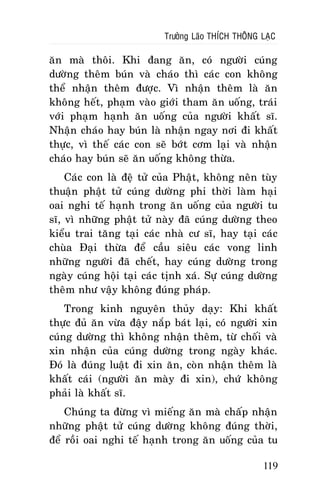 Tröôûng Laõo THÍCH THOÂNG LAÏC

aên maø thoâi. Khi ñang aên, coù ngöôøi cuùng
döôøng theâm buùn vaø chaùo thì caùc con khoâng
theå nhaän theâm ñöôïc. Vì nhaän theâm laø aên
khoâng heát, phaïm vaøo giôùi tham aên uoáng, traùi
vôùi phaïm haïnh aên uoáng cuûa ngöôøi khaát só.
Nhaän chaùo hay buùn laø nhaän ngay nôi ñi khaát
thöïc, vì theá caùc con seõ bôùt côm laïi vaø nhaän
chaùo hay buùn seõ aên uoáng khoâng thöøa.
Caùc con laø ñeä töû cuûa Phaät, khoâng neân tuøy
thuaän phaät töû cuùng döôøng phi thôøi laøm haïi
oai nghi teá haïnh trong aên uoáng cuûa ngöôøi tu
só, vì nhöõng phaät töû naøy ñaõ cuùng döôøng theo
kieåu trai taêng taïi caùc nhaø cö só, hay taïi caùc
chuøa Ñaïi thöøa ñeå caàu sieâu caùc vong linh
nhöõng ngöôøi ñaõ cheát, hay cuùng döôøng trong
ngaøy cuùng hoäi taïi caùc tònh xaù. Söï cuùng döôøng
theâm nhö vaäy khoâng ñuùng phaùp.
Trong kinh nguyeân thuûy daïy: Khi khaát
thöïc ñuû aên vöøa ñaäy naép baùt laïi, coù ngöôøi xin
cuùng döôøng thì khoâng nhaän theâm, töø choái vaø
xin nhaän cuûa cuùng döôøng trong ngaøy khaùc.
Ñoù laø ñuùng luaät ñi xin aên, coøn nhaän theâm laø
khaát caùi (ngöôøi aên maøy ñi xin), chöù khoâng
phaûi laø khaát só.
Chuùng ta ñöøng vì mieáng aên maø chaáp nhaän
nhöõng phaät töû cuùng döôøng khoâng ñuùng thôøi,
ñeå roài oai nghi teá haïnh trong aên uoáng cuûa tu
119

 