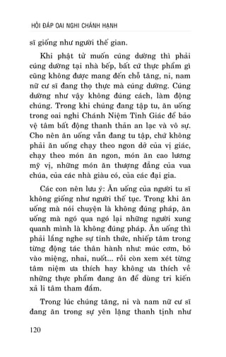 HOÛI ÑAÙP OAI NGHI CHAÙNH HAÏNH

só gioáng nhö ngöôøi theá gian.
Khi phaät töû muoán cuùng döôøng thì phaûi
cuùng döôøng taïi nhaø beáp, baát cöù thöïc phaåm gì
cuõng khoâng ñöôïc mang ñeán choã taêng, ni, nam
nöõ cö só ñang thoï thöïc maø cuùng döôøng. Cuùng
döôøng nhö vaäy khoâng ñuùng caùch, laøm ñoäng
chuùng. Trong khi chuùng ñang taäp tu, aên uoáng
trong oai nghi Chaùnh Nieäm Tænh Giaùc ñeå baûo
veä taâm baát ñoäng thanh thaûn an laïc vaø voâ söï.
Cho neân aên uoáng vaãn ñang tu taäp, chöù khoâng
phaûi aên uoáng chaïy theo ngon dôû cuûa vò giaùc,
chaïy theo moùn aên ngon, moùn aên cao löông
myõ vò, nhöõng moùn aên thöôïng ñaúng cuûa vua
chuùa, cuûa caùc nhaø giaøu coù, cuûa caùc ñaïi gia.
Caùc con neân löu yù: AÊn uoáng cuûa ngöôøi tu só
khoâng gioáng nhö ngöôøi theá tuïc. Trong khi aên
uoáng maø noùi chuyeän laø khoâng ñuùng phaùp, aên
uoáng maø ngoù qua ngoù laïi nhöõng ngöôøi xung
quanh mình laø khoâng ñuùng phaùp. AÊn uoáng thì
phaûi laéng nghe söï tænh thöùc, nhieáp taâm trong
töøng ñoäng taùc thaân haønh nhö: muùc côm, boû
vaøo mieäng, nhai, nuoát... roài coøn xem xeùt töøng
taâm nieäm öa thích hay khoâng öa thích veà
nhöõng thöïc phaåm ñang aên ñeå duøng tri kieán
xaû li taâm tham ñaém.
Trong luùc chuùng taêng, ni vaø nam nöõ cö só
ñang aên trong söï yeân laëng thanh tònh nhö
120

 