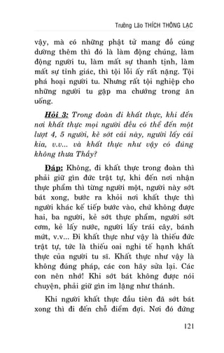 Tröôûng Laõo THÍCH THOÂNG LAÏC

vaäy, maø coù nhöõng phaät töû mang ñoà cuùng
döôøng theâm thì ñoù laø laøm ñoäng chuùng, laøm
ñoäng ngöôøi tu, laøm maát söï thanh tònh, laøm
maát söï tænh giaùc, thì toäi loãi aáy raát naëng. Toäi
phaù hoaïi ngöôøi tu. Nhöng raát toäi nghieäp cho
nhöõng ngöôøi tu gaëp ma chöôùng trong aên
uoáng.
Hoûi 3: Trong ñoaøn ñi khaát thöïc, khi ñeán
nôi khaát thöïc moïi ngöôøi ñeàu coù theå ñeán moät
löôït 4, 5 ngöôøi, keû sôùt caùi naøy, ngöôøi laáy caùi
kia, v.v... vaø khaát thöïc nhö vaäy coù ñuùng
khoâng thöa Thaày?
Ñaùp: Khoâng, ñi khaát thöïc trong ñoaøn thì
phaûi giöõ gìn ñöùc traät töï, khi ñeán nôi nhaän
thöïc phaåm thì töøng ngöôøi moät, ngöôøi naøy sôùt
baùt xong, böôùc ra khoûi nôi khaát thöïc thì
ngöôøi khaùc keá tieáp böôùc vaøo, chöù khoâng ñöôïc
hai, ba ngöôøi, keû sôùt thöïc phaåm, ngöôøi sôùt
côm, keû laáy nöôùc, ngöôøi laáy traùi caây, baùnh
möùt, v.v... Ñi khaát thöïc nhö vaäy laø thieáu ñöùc
traät töï, töùc laø thieáu oai nghi teá haïnh khaát
thöïc cuûa ngöôøi tu só. Khaát thöïc nhö vaäy laø
khoâng ñuùng phaùp, caùc con haõy söûa laïi. Caùc
con neân nhôù! Khi sôùt baùt khoâng ñöôïc noùi
chuyeän, phaûi giöõ gìn im laëng nhö thaùnh.
Khi ngöôøi khaát thöïc ñaàu tieân ñaõ sôùt baùt
xong thì ñi ñeán choã ñieåm ñôïi. Nôi ñoù ñöùng
121

 