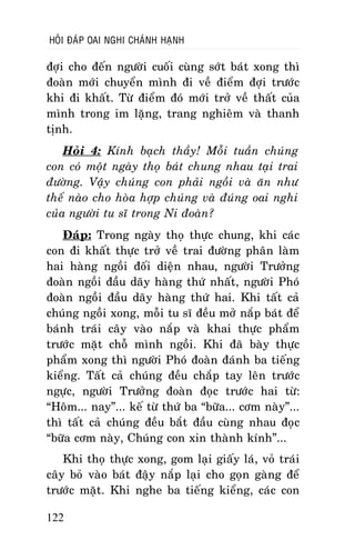HOÛI ÑAÙP OAI NGHI CHAÙNH HAÏNH

ñôïi cho ñeán ngöôøi cuoái cuøng sôùt baùt xong thì
ñoaøn môùi chuyeån mình ñi veà ñieåm ñôïi tröôùc
khi ñi khaát. Töø ñieåm ñoù môùi trôû veà thaát cuûa
mình trong im laëng, trang nghieâm vaø thanh
tònh.
Hoûi 4: Kính baïch thaày! Moãi tuaàn chuùng
con coù moät ngaøy thoï baùt chung nhau taïi trai
ñöôøng. Vaäy chuùng con phaûi ngoài vaø aên nhö
theá naøo cho hoøa hôïp chuùng vaø ñuùng oai nghi
cuûa ngöôøi tu só trong Ni ñoaøn?
Ñaùp: Trong ngaøy thoï thöïc chung, khi caùc
con ñi khaát thöïc trôû veà trai ñöôøng phaân laøm
hai haøng ngoài ñoái dieän nhau, ngöôøi Tröôûng
ñoaøn ngoài ñaàu daõy haøng thöù nhaát, ngöôøi Phoù
ñoaøn ngoài ñaàu daõy haøng thöù hai. Khi taát caû
chuùng ngoài xong, moãi tu só ñeàu môû naép baùt ñeå
baùnh traùi caây vaøo naép vaø khai thöïc phaåm
tröôùc maët choã mình ngoài. Khi ñaõ baøy thöïc
phaåm xong thì ngöôøi Phoù ñoaøn ñaùnh ba tieáng
kieång. Taát caû chuùng ñeàu chaép tay leân tröôùc
ngöïc, ngöôøi Tröôûng ñoaøn ñoïc tröôùc hai töø:
“Hoâm... nay”... keá töø thöù ba “böõa... côm naøy”...
thì taát caû chuùng ñeàu baét ñaàu cuøng nhau ñoïc
“böõa côm naøy, Chuùng con xin thaønh kính”...
Khi thoï thöïc xong, gom laïi giaáy laù, voû traùi
caây boû vaøo baùt ñaäy naép laïi cho goïn gaøng ñeå
tröôùc maët. Khi nghe ba tieáng kieång, caùc con
122

 