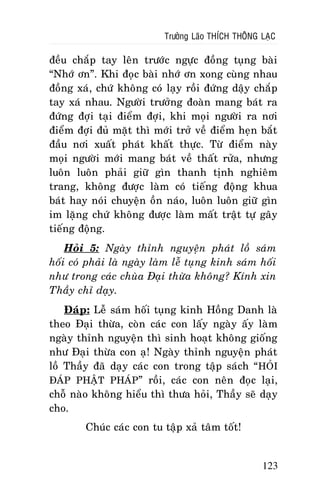 Tröôûng Laõo THÍCH THOÂNG LAÏC

ñeàu chaép tay leân tröôùc ngöïc ñoàng tuïng baøi
“Nhôù ôn”. Khi ñoïc baøi nhôù ôn xong cuøng nhau
ñoàng xaù, chöù khoâng coù laïy roài ñöùng daäy chaép
tay xaù nhau. Ngöôøi tröôûng ñoaøn mang baùt ra
ñöùng ñôïi taïi ñieåm ñôïi, khi moïi ngöôøi ra nôi
ñieåm ñôïi ñuû maët thì môùi trôû veà ñieåm heïn baét
ñaàu nôi xuaát phaùt khaát thöïc. Töø ñieåm naøy
moïi ngöôøi môùi mang baùt veà thaát röûa, nhöng
luoân luoân phaûi giöõ gìn thanh tònh nghieâm
trang, khoâng ñöôïc laøm coù tieáng ñoäng khua
baùt hay noùi chuyeän oàn naùo, luoân luoân giöõ gìn
im laëng chöù khoâng ñöôïc laøm maát traät töï gaây
tieáng ñoäng.
Hoûi 5: Ngaøy thænh nguyeän phaùt loà saùm
hoái coù phaûi laø ngaøy laøm leã tuïng kinh saùm hoái
nhö trong caùc chuøa Ñaïi thöøa khoâng? Kính xin
Thaày chæ daïy.
Ñaùp: Leã saùm hoái tuïng kinh Hoàng Danh laø
theo Ñaïi thöøa, coøn caùc con laáy ngaøy aáy laøm
ngaøy thænh nguyeän thì sinh hoaït khoâng gioáng
nhö Ñaïi thöøa con aï! Ngaøy thænh nguyeän phaùt
loà Thaày ñaõ daïy caùc con trong taäp saùch “ HOÛI
ÑAÙP PHAÄT PHAÙP” roài, caùc con neân ñoïc laïi,
choã naøo khoâng hieåu thì thöa hoûi, Thaày seõ daïy
cho.
Chuùc caùc con tu taäp xaû taâm toát!

123

 