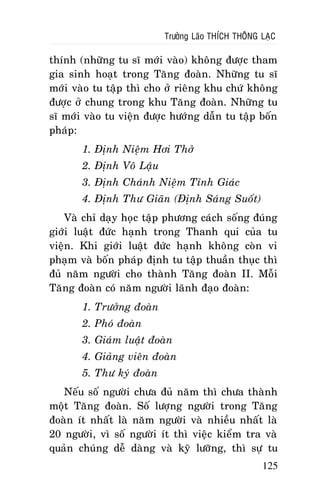 Tröôûng Laõo THÍCH THOÂNG LAÏC

thính (nhöõng tu só môùi vaøo) khoâng ñöôïc tham
gia sinh hoaït trong Taêng ñoaøn. Nhöõng tu só
môùi vaøo tu taäp thì cho ôû rieâng khu chöù khoâng
ñöôïc ôû chung trong khu Taêng ñoaøn. Nhöõng tu
só môùi vaøo tu vieän ñöôïc höôùng daãn tu taäp boán
phaùp:
1. Ñònh Nieäm Hôi Thôû
2. Ñònh Voâ Laäu
3. Ñònh Chaùnh Nieäm Tænh Giaùc
4. Ñònh Thö Giaõn (Ñònh Saùng Suoát)
Vaø chæ daïy hoïc taäp phöông caùch soáng ñuùng
giôùi luaät ñöùc haïnh trong Thanh qui cuûa tu
vieän. Khi giôùi luaät ñöùc haïnh khoâng coøn vi
phaïm vaø boán phaùp ñònh tu taäp thuaàn thuïc thì
ñuû naêm ngöôøi cho thaønh Taêng ñoaøn II. Moãi
Taêng ñoaøn coù naêm ngöôøi laõnh ñaïo ñoaøn:
1. Tröôûng ñoaøn
2. Phoù ñoaøn
3. Giaùm luaät ñoaøn
4. Giaûng vieân ñoaøn
5. Thö kyù ñoaøn
Neáu soá ngöôøi chöa ñuû naêm thì chöa thaønh
moät Taêng ñoaøn. Soá löôïng ngöôøi trong Taêng
ñoaøn ít nhaát laø naêm ngöôøi vaø nhieàu nhaát laø
20 ngöôøi, vì soá ngöôøi ít thì vieäc kieåm tra vaø
quaûn chuùng deã daøng vaø kyõ löôõng, thì söï tu
125

 