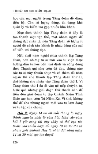 HOÛI ÑAÙP OAI NGHI CHAÙNH HAÏNH

hoïc cuûa moïi ngöôøi trong Taêng ñoaøn deã daøng
tieán boä. Coøn soá löôïng ñoâng, ña daïng khoù
quaûn lyù vaø kieåm tra gaëp nhieàu khoù khaên.
Muïc ñích thaønh laäp Taêng ñoaøn ôû ñaây laø
taïo thaønh moät taäp theå, moät nhoùm ngöôøi ñeå
chöùng ñaït chaân lyù, neân Taêng ñoaøn soá löôïng ít
ngöôøi deã saùch taán khích leä nhau ñoàng söûa sai
ñeå tieán tôùi chöùng ñaïo.
Neáu döôùi naêm ngöôøi chöa thaønh laäp Taêng
ñoaøn, neân nhöõng tu só môùi vaøo tu vieän ñöôïc
höôùng daãn tu hoïc boán loaïi ñònh vaø soáng ñuùng
theo Thanh qui nhö treân ñaõ daïy, chöøng naøo
caùc tu só naøy thuaàn thuïc vaø coù theâm ñuû naêm
ngöôøi thì cho thaønh laäp Taêng ñoaøn thöù II,
chöù khoâng cho nhaäp vaøo Taêng ñoaøn thöù I. Vì
Taêng ñoaøn thöù I ñaõ ñi vaøo neà neáp chuyeân tu,
böôùc qua nhöõng giai ñoaïn thöû thaùch neân ñeå
tieán ñeán giai ñoaïn tu taäp Chaùnh Nieäm Tænh
Giaùc cao hôn treân Töù Nieäm Xöù. Vì theá, khoâng
theå ñeå cho nhöõng ngöôøi môùi vaøo tu laøm ñoäng
söï tu taäp cuûa chuùng.
Hoûi 2: Ngaøy 14 vaø 30 moãi thaùng laø ngaøy
thænh nguyeän phaùt loà saùm hoái. Nhö vaäy saùm
hoái 7 giôø saùng thì quyù thaày coù theå caïo toùc
tröôùc vaøo chieàu hoaëc toái ngaøy 13 vaø 29 thì coù
phaïm giôùi khoâng? Hay laø phaûi ñôïi saùng ngaøy
14 vaø 30 môùi caïo toùc ñöôïc?
126

 