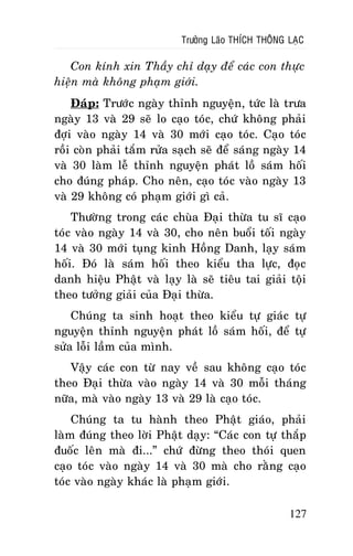 Tröôûng Laõo THÍCH THOÂNG LAÏC

Con kính xin Thaày chæ daïy ñeå caùc con thöïc
hieän maø khoâng phaïm giôùi.
Ñaùp: Tröôùc ngaøy thænh nguyeän, töùc laø tröa
ngaøy 13 vaø 29 seõ lo caïo toùc, chöù khoâng phaûi
ñôïi vaøo ngaøy 14 vaø 30 môùi caïo toùc. Caïo toùc
roài coøn phaûi taém röûa saïch seõ ñeå saùng ngaøy 14
vaø 30 laøm leã thænh nguyeän phaùt loà saùm hoái
cho ñuùng phaùp. Cho neân, caïo toùc vaøo ngaøy 13
vaø 29 khoâng coù phaïm giôùi gì caû.
Thöôøng trong caùc chuøa Ñaïi thöøa tu só caïo
toùc vaøo ngaøy 14 vaø 30, cho neân buoåi toái ngaøy
14 vaø 30 môùi tuïng kinh Hoàng Danh, laïy saùm
hoái. Ñoù laø saùm hoái theo kieåu tha löïc, ñoïc
danh hieäu Phaät vaø laïy laø seõ tieâu tai giaûi toäi
theo töôûng giaûi cuûa Ñaïi thöøa.
Chuùng ta sinh hoaït theo kieåu töï giaùc töï
nguyeän thænh nguyeän phaùt loà saùm hoái, ñeå töï
söûa loãi laàm cuûa mình.
Vaäy caùc con töø nay veà sau khoâng caïo toùc
theo Ñaïi thöøa vaøo ngaøy 14 vaø 30 moãi thaùng
nöõa, maø vaøo ngaøy 13 vaø 29 laø caïo toùc.
Chuùng ta tu haønh theo Phaät giaùo, phaûi
laøm ñuùng theo lôøi Phaät daïy: “Caùc con töï thaép
ñuoác leân maø ñi...” chöù ñöøng theo thoùi quen
caïo toùc vaøo ngaøy 14 vaø 30 maø cho raèng caïo
toùc vaøo ngaøy khaùc laø phaïm giôùi.
127

 