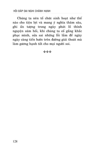 HOÛI ÑAÙP OAI NGHI CHAÙNH HAÏNH

Chuùng ta neân toå chöùc sinh hoaït nhö theá
naøo cho tieän lôïi vaø mang yù nghóa thaâm saâu,
ghi aán töôïng trong ngaøy phaùt loà thænh
nguyeän saùm hoái, khi chuùng ta coá gaéng khaéc
phuïc mình, söûa sai nhöõng loãi laàm ñeå ngaøy
ngaøy caøng tieán böôùc treân ñöôøng giaûi thoaùt maø
laøm göông haïnh toát cho moïi ngöôøi soi.


128

 