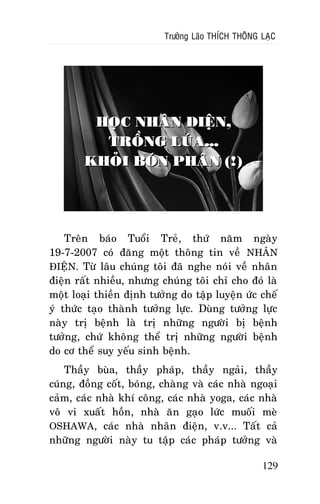 Tröôûng Laõo THÍCH THOÂNG LAÏC

HOÏC NHAÂN ÑIEÄN,
TROÀNG LUÙA...
KHOÛI BOÙN PHAÂN (!)

Treân baùo Tuoåi Treû, thöù naêm ngaøy
19-7-2007 coù ñaêng moät thoâng tin veà NHAÂN
ÑIEÄN. Töø laâu chuùng toâi ñaõ nghe noùi veà nhaân
ñieän raát nhieàu, nhöng chuùng toâi chæ cho ñoù laø
moät loaïi thieàn ñònh töôûng do taäp luyeän öùc cheá
yù thöùc taïo thaønh töôûng löïc. Duøng töôûng löïc
naøy trò beänh laø trò nhöõng ngöôøi bò beänh
töôûng, chöù khoâng theå trò nhöõng ngöôøi beänh
do cô theå suy yeáu sinh beänh.
Thaày buøa, thaày phaùp, thaày ngaûi, thaày
cuùng, ñoàng coát, boùng, chaøng vaø caùc nhaø ngoaïi
caûm, caùc nhaø khí coâng, caùc nhaø yoga, caùc nhaø
voâ vi xuaát hoàn, nhaø aên gaïo löùc muoái meø
OSHAWA, caùc nhaø nhaân ñieän, v.v... Taát caû
nhöõng ngöôøi naøy tu taäp caùc phaùp töôûng vaø
129

 