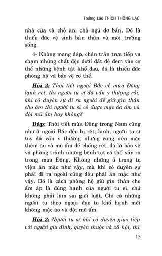 Tröôûng Laõo THÍCH THOÂNG LAÏC

nhaø cöûa vaø choã aên, choã nguû dô baån. Ñoù laø
thieáu ñöùc veä sinh baûn thaân vaø moâi tröôøng
soáng.
4- Khoâng mang deùp, chaân traàn tröïc tieáp va
chaïm nhöõng chaát ñoäc döôùi ñaát deã ñem vaøo cô
theå nhöõng beänh taät khoå ñau, ñoù laø thieáu ñöùc
phoøng hoä vaø baûo veä cô theå.
Hoûi 2: Thôøi tieát ngoaøi Baéc veà muøa Ñoâng
laïnh reùt, thì ngöôøi tu só ñaõ vaán y thöôïng roài,
khi coù duyeân söï ñi ra ngoaøi ñeå giöõ gìn thaân
cho aám thì ngöôøi tu só coù ñöôïc maëc aùo aám vaø
ñoäi muõ aám hay khoâng?
Ñaùp: Thôøi tieát muøa Ñoâng trong Nam cuõng
nhö ôû ngoaøi Baéc ñeàu bò reùt, laïnh, ngöôøi tu só
tuy ñaõ vaán y thöôïng nhöng cuõng neân maëc
theâm aùo vaø muõ aám ñeå choáng reùt, ñoù laø baûo veä
vaø phoøng traùnh nhöõng beänh taät coù theå xaûy ra
trong muøa Ñoâng. Khoâng nhöõng ôû trong tu
vieän aên maëc nhö vaäy, maø khi coù duyeân söï
phaûi ñi ra ngoaøi cuõng ñeàu phaûi aên maëc nhö
vaäy. Ñoù laø caùch phoøng hoä giöõ gìn thaân cho
aám aùp laø ñuùng haïnh cuûa ngöôøi tu só, chöù
khoâng phaûi laøm sai giôùi luaät. Chæ coù nhöõng
ngöôøi tu theo ngoaïi ñaïo tu khoå haïnh môùi
khoâng maëc aùo vaø ñoäi muõ aám.
Hoûi 3: Ngöôøi tu só khi coù duyeân giao tieáp
vôùi ngöôøi gia ñình, quyeán thuoäc vaø xaõ hoäi, thì
13

 