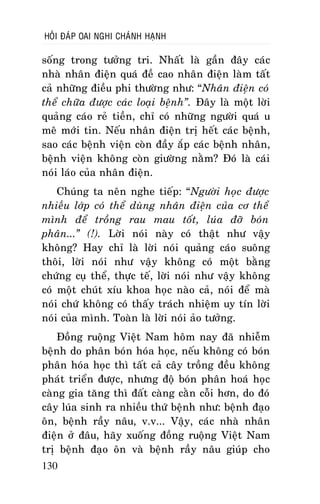 HOÛI ÑAÙP OAI NGHI CHAÙNH HAÏNH

soáng trong töôûng tri. Nhaát laø gaàn ñaây caùc
nhaø nhaân ñieän quaù ñeà cao nhaân ñieän laøm taát
caû nhöõng ñieàu phi thöôøng nhö: “Nhaân ñieän coù
theå chöõa ñöôïc caùc loaïi beänh”. Ñaây laø moät lôøi
quaûng caùo reû tieàn, chæ coù nhöõng ngöôøi quaù u
meâ môùi tin. Neáu nhaân ñieän trò heát caùc beänh,
sao caùc beänh vieän coøn ñaày aép caùc beänh nhaân,
beänh vieän khoâng coøn giöôøng naèm? Ñoù laø caùi
noùi laùo cuûa nhaân ñieän.
Chuùng ta neân nghe tieáp: “Ngöôøi hoïc ñöôïc
nhieàu lôùp coù theå duøng nhaân ñieän cuûa cô theå
mình ñeå troàng rau mau toát, luùa ñôõ boùn
phaân...” (!). Lôøi noùi naøy coù thaät nhö vaäy
khoâng? Hay chæ laø lôøi noùi quaûng caùo suoâng
thoâi, lôøi noùi nhö vaäy khoâng coù moät baèng
chöùng cuï theå, thöïc teá, lôøi noùi nhö vaäy khoâng
coù moät chuùt xíu khoa hoïc naøo caû, noùi ñeå maø
noùi chöù khoâng coù thaáy traùch nhieäm uy tín lôøi
noùi cuûa mình. Toaøn laø lôøi noùi aûo töôûng.
Ñoàng ruoäng Vieät Nam hoâm nay ñaõ nhieãm
beänh do phaân boùn hoùa hoïc, neáu khoâng coù boùn
phaân hoùa hoïc thì taát caû caây troàng ñeàu khoâng
phaùt trieån ñöôïc, nhöng ñoä boùn phaân hoaù hoïc
caøng gia taêng thì ñaát caøng caèn coãi hôn, do ñoù
caây luùa sinh ra nhieàu thöù beänh nhö: beänh ñaïo
oân, beänh raày naâu, v.v... Vaäy, caùc nhaø nhaân
ñieän ôû ñaâu, haõy xuoáng ñoàng ruoäng Vieät Nam
trò beänh ñaïo oân vaø beänh raày naâu giuùp cho
130

 
