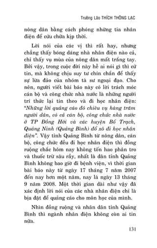 Tröôûng Laõo THÍCH THOÂNG LAÏC

noâng daân baèng caùch phoùng nhöõng tia nhaân
ñieän ñeå cöùu chöõa kòp thôøi.
Lôøi noùi cuûa caùc vò thì raát hay, nhöng
chaúng thaáy boùng daùng nhaø nhaân ñieän naøo caû,
chæ thaáy vuï muøa cuûa noâng daân maát traéng tay.
Bôûi vaäy, trong cuoäc ñôøi naøy heã ai noùi gì thì cöù
tin, maø khoâng chòu suy tö chín chaén ñeå thaáy
söï löøa ñaûo cuûa nhoùm taø sö ngoaïi ñaïo. Cho
neân, ngöôøi vieát baøi baùo naøy coù lôøi traùch moùc
caùn boä vaø coâng chöùc nhaø nöôùc laø nhöõng ngöôøi
trí thöùc laïi tin theo vaø ñi hoïc nhaân ñieän:
“Nhöõng lôøi quaûng caùo ñoù chieâu vuï haøng traêm
ngöôøi daân, coù caû caùn boä, coâng chöùc nhaø nöôùc
ôû TP Ñoàng Hôùi vaø caùc huyeän Boá Traïch,
Quaûng Ninh (Quaûng Bình) ñoå xoâ ñi hoïc nhaân
ñieän”. Vaäy tænh Quaûng Bình töø noâng daân, caùn
boä, coâng chöùc ñeàu ñi hoïc nhaân ñieän thì ñoàng
ruoäng chaéc hoâm nay khoâng toán hao phaân tro
vaø thuoác tröø saâu raày, nhaát laø daân tænh Quaûng
Bình khoâng bao giôø ñi beänh vieän, vì thôøi gian
baøi baùo naøy töø ngaøy 17 thaùng 7 naêm 2007
ñeán nay hôn moät naêm, nay laø ngaøy 13 thaùng
9 naêm 2008. Moät thôøi gian daøi nhö vaäy ñaõ
xaùc ñònh lôøi noùi cuûa caùc nhaø nhaân ñieän chæ laø
bòa ñaët ñeå quaûng caùo cho moân hoïc cuûa mình.
Nhìn ñoàng ruoäng vaø nhaân daân tænh Quaûng
Bình thì ngaønh nhaân ñieän khoâng coøn ai tin
nöõa.
131

 