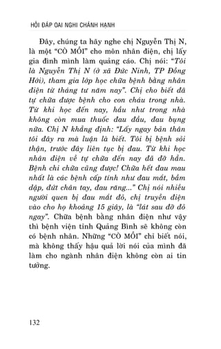 HOÛI ÑAÙP OAI NGHI CHAÙNH HAÏNH

Ñaây, chuùng ta haõy nghe chò Nguyeãn Thò N,
laø moät “COØ MOÀI” cho moân nhaân ñieän, chò laáy
gia ñình mình laøm quaûng caùo. Chò noùi: “Toâi
laø Nguyeãn Thò N (ôû xaõ Ñöùc Ninh, TP Ñoàng
Hôùi), tham gia lôùp hoïc chöõa beänh baèng nhaân
ñieän töø thaùng tö naêm nay”. Chò cho bieát ñaõ
töï chöõa ñöôïc beänh cho con chaùu trong nhaø.
Töø khi hoïc ñeán nay, haàu nhö trong nhaø
khoâng coøn mua thuoác ñau ñaàu, ñau buïng
nöõa. Chò N khaúng ñònh: “Laáy ngay baûn thaân
toâi ñaây ra maø luaän laø bieát. Toâi bò beänh soûi
thaän, tröôùc ñaây lieân tuïc bò ñau. Töø khi hoïc
nhaân ñieän veà töï chöõa ñeán nay ñaõ ñôõ haún.
Beänh chi chöõa cuõng ñöôïc! Chöõa heát ñau mau
nhaát laø caùc beänh caáp tính nhö ñau maét, baàm
daäp, ñöùt chaân tay, ñau raêng...” Chò noùi nhieàu
ngöôøi quen bò ñau maét ñoû, chò truyeàn ñieän
vaøo cho hoï khoaûng 15 giaây, laø “laùt sau ñôõ ñoû
ngay”. Chöõa beänh baèng nhaân ñieän nhö vaäy
thì beänh vieän tænh Quaûng Bình seõ khoâng coøn
coù beänh nhaân. Nhöõng “COØ MOÀI” chæ bieát noùi,
maø khoâng thaáy haäu quaû lôøi noùi cuûa mình ñaõ
laøm cho ngaønh nhaân ñieän khoâng coøn ai tin
töôûng.

132

 