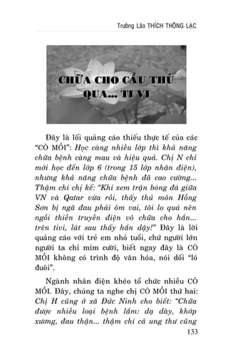 Tröôûng Laõo THÍCH THOÂNG LAÏC

CHÖÕA CHO CAÀU THUÛ
QUA... TI VI

Ñaây laø loái quaûng caùo thieáu thöïc teá cuûa caùc
“COØ MOÀI”: Hoïc caøng nhieàu lôùp thì khaû naêng
chöõa beänh caøng mau vaø hieäu quaû. Chò N chæ
môùi hoïc ñeán lôùp 6 (trong 15 lôùp nhaân ñieän),
nhöng khaû naêng chöõa beänh ñaõ cao cöôøng...
Thaäm chí chò keå: “Khi xem traän boùng ñaù giöõa
VN vaø Qatar vöøa roài, thaáy thuû moân Hoàng
Sôn bò ngaõ ñau phaûi oâm vai, toâi lo quaù neân
ngoài thieàn truyeàn ñieän voâ chöõa cho haén...
treân tivi, laùt sau thaáy haén daäy!” Ñaây laø lôøi
quaûng caùo vôùi treû em nhoû tuoåi, chöù ngöôøi lôùn
ngöôøi ta chæ mæm cöôøi, bieát ngay ñaây laø COØ
MOÀI khoâng coù trình ñoä vaên hoùa, noùi doái “loù
ñuoâi”.
Ngaønh nhaân ñieän kheùo toå chöùc nhieàu COØ
MOÀI. Ñaây, chuùng ta nghe chò COØ MOÀI thöù hai:
Chò H cuõng ôû xaõ Ñöùc Ninh cho bieát: “Chöõa
ñöôïc nhieàu loaïi beänh laém: daï daøy, khôùp
xöông, ñau thaän... thaäm chí caû ung thö cuõng
133

 