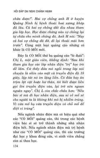 HOÛI ÑAÙP OAI NGHI CHAÙNH HAÏNH

chöõa ñöôïc!”. Hai vôï choàng anh H ôû huyeän
Quaûng Ninh bò beänh thoaùi hoaù xöông khôùp
ñaõ laâu. Caû hai vôï choàng daét dìu nhau tham
gia lôùp hoïc. Hoïc ñöôïc chöøng naøo vôï choàng laïi
töï chöõa cho mình chöøng ñoù. Anh H noùi: “Nay
caû hai vôï choàng ñaõ ñôõ, ñi laïi thoaûi maùi hôn
tröôùc”. Cuøng moät loaïi quaûng caùo nhöng coù
khaùc laø COØ MOÀI môùi.
Ñaây laø COØ MOÀI thöù ba quaûng caùo “loù ñuoâi”:
Chò L, moät giaùo vieân, khaúng ñònh: “Sau khi
tham gia hoïc caùc lôùp nhaân ñieän “trò” hoïc troø
deã laém. Cöù thaáy ñöùa moâ ngoài trong lôùp noùi
chuyeän laø nhìn vaøo maët vaø truyeàn ñieän ñoä 15
giaây, laäp töùc noù im laëng lieàn. Coù ñöùa hay aên
troäm laët vaët hoaëc hö thaân, toâi bieát ñöôïc lieàn
goïi leân truyeàn ñieän vaøo, laïi trôû neân ngoan
ngoaõn ngay”. Chò L coøn chaéc chaén hôn: “Neáu
baùc só maø ñi hoïc nhaân ñieän, sau ni veà moå xeû
cho ngöôøi ta laø khoâng khi moâ bò nhieãm truøng.
Vì vöøa moå hoï vöøa truyeàn ñieän voâ choã moå ñeå
dieät vi truøng”.
Neáu ngaønh nhaân ñieän maø coù hieäu quaû nhö
caùc “COØ MOÀI” quaûng caùo, thì trong caùc beänh
vieän baùc só seõ trôû thaønh nhöõng nhaø nhaân
ñieän heát. Neáu ngaønh nhaân ñieän maø trò beänh
nhö caùc “COØ MOÀI” quaûng caùo, thì caùc tröôøng
ñaïi hoïc y khoa ñoùng cöûa, vì sinh vieân chaúng
coøn ai theo hoïc.
134

 
