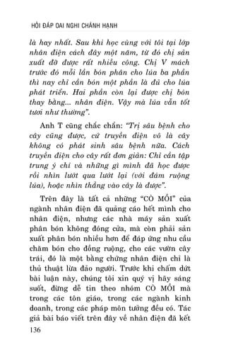 HOÛI ÑAÙP OAI NGHI CHAÙNH HAÏNH

laø hay nhaát. Sau khi hoïc cuøng vôùi toâi taïi lôùp
nhaân ñieän caùch ñaây moät naêm, töø ñoù chò saûn
xuaát ñôõ ñöôïc raát nhieàu coâng. Chò V maùch
tröôùc ñoù moãi laàn boùn phaân cho luùa ba phaàn
thì nay chæ caàn boùn moät phaàn laø ñuû cho luùa
phaùt trieån. Hai phaàn coøn laïi ñöôïc chò boùn
thay baèng... nhaân ñieän. Vaäy maø luùa vaãn toát
töôi nhö thöôøng”.
Anh T cuõng chaéc chaén: “Trò saâu beänh cho
caây cuõng ñöôïc, cöù truyeàn ñieän voâ laø caây
khoâng coù phaùt sinh saâu beänh nöõa. Caùch
truyeàn ñieän cho caây raát ñôn giaûn: Chæ caàn taäp
trung yù chí vaø nhöõng gì mình ñaõ hoïc ñöôïc
roài nhìn löôùt qua löôùt laïi (vôùi ñaùm ruoäng
luùa), hoaëc nhìn thaúng vaøo caây laø ñöôïc”.
Treân ñaây laø taát caû nhöõng “COØ MOÀI” cuûa
ngaønh nhaân ñieän ñaõ quaûng caùo heát mình cho
nhaân ñieän, nhöng caùc nhaø maùy saûn xuaát
phaân boùn khoâng ñoùng cöûa, maø coøn phaûi saûn
xuaát phaân boùn nhieàu hôn ñeå ñaùp öùng nhu caàu
chaêm boùn cho ñoàng ruoäng, cho caùc vöôøn caây
traùi, ñoù laø moät baèng chöùng nhaân ñieän chæ laø
thuû thuaät löøa ñaûo ngöôøi. Tröôùc khi chaám döùt
baøi luaän naøy, chuùng toâi xin quyù vò haõy saùng
suoát, ñöøng deã tin theo nhoùm COØ MOÀI maø
trong caùc toân giaùo, trong caùc ngaønh kinh
doanh, trong caùc phaùp moân töôûng ñeàu coù. Taùc
giaû baøi baùo vieát treân ñaây veà nhaân ñieän ñaõ keát
136

 